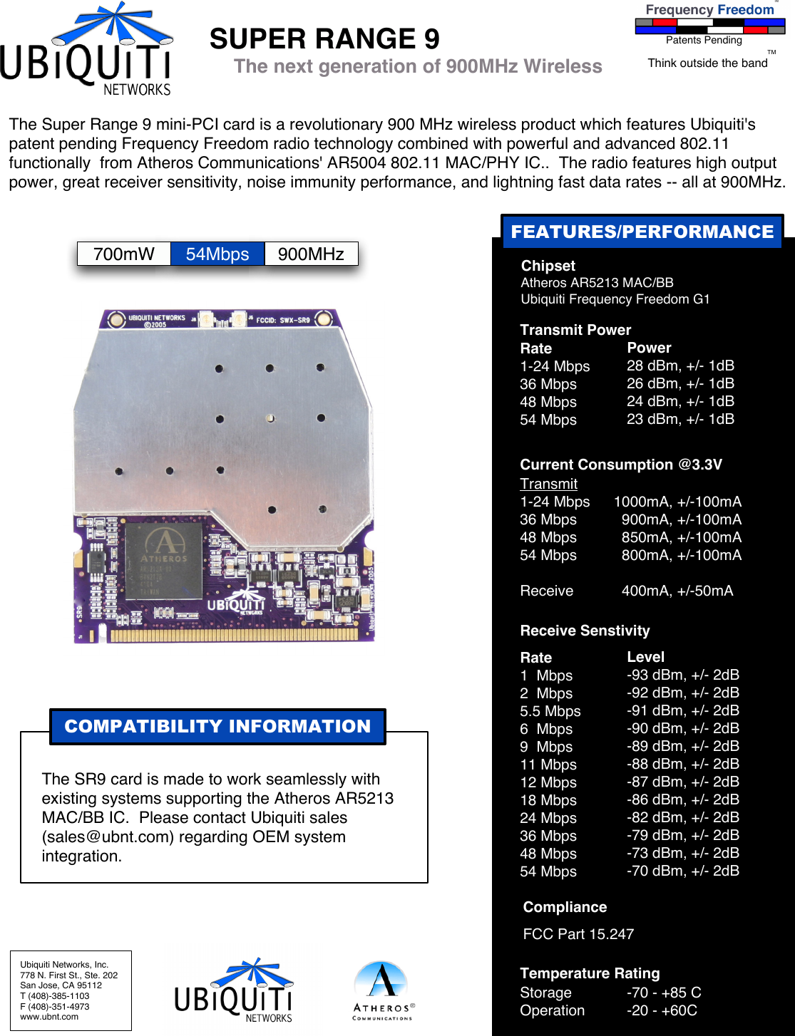 FEATURES/PERFORMANCEUbiquiti Networks, Inc.778 N. First St., Ste. 202San Jose, CA 95112T (408)-385-1103F (408)-351-4973www.ubnt.comSUPER RANGE 9 Chipset Atheros AR5213 MAC/BB Ubiquiti Frequency Freedom G1Transmit Power Rate1-24 Mbps36 Mbps48 Mbps54 MbpsPower28 dBm, +/- 1dB26 dBm, +/- 1dB24 dBm, +/- 1dB23 dBm, +/- 1dBCurrent Consumption @3.3VTransmit1-24 Mbps36 Mbps48 Mbps54 MbpsReceive1000mA, +/-100mA  900mA, +/-100mA  850mA, +/-100mA  800mA, +/-100mA  400mA, +/-50mATemperature RatingStorageOperation-70 - +85 C-20 - +60CReceive SenstivityRate1  Mbps2  Mbps5.5 Mbps6  Mbps9  Mbps11 Mbps12 Mbps18 Mbps24 Mbps36 Mbps48 Mbps54 MbpsLevel-93 dBm, +/- 2dB-92 dBm, +/- 2dB-91 dBm, +/- 2dB-90 dBm, +/- 2dB-89 dBm, +/- 2dB-88 dBm, +/- 2dB-87 dBm, +/- 2dB-86 dBm, +/- 2dB-82 dBm, +/- 2dB-79 dBm, +/- 2dB-73 dBm, +/- 2dB-70 dBm, +/- 2dBComplianceFCC Part 15.247COMPATIBILITY INFORMATIONThe SR9 card is made to work seamlessly with existing systems supporting the Atheros AR5213 MAC/BB IC.  Please contact Ubiquiti sales (sales@ubnt.com) regarding OEM system integration.The Super Range 9 mini-PCI card is a revolutionary 900 MHz wireless product which features Ubiquiti&apos;s patent pending Frequency Freedom radio technology combined with powerful and advanced 802.11 functionally  from Atheros Communications&apos; AR5004 802.11 MAC/PHY IC..  The radio features high output power, great receiver sensitivity, noise immunity performance, and lightning fast data rates -- all at 900MHz.The next generation of 900MHz WirelessPatents PendingThink outside the bandTM700mW 54Mbps 900MHz