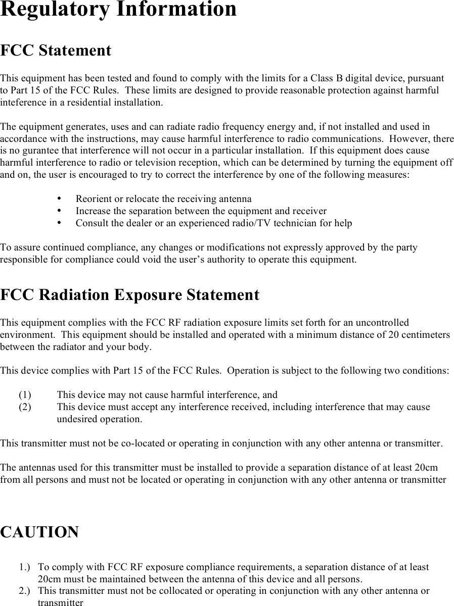   Regulatory Information  FCC Statement  This equipment has been tested and found to comply with the limits for a Class B digital device, pursuant to Part 15 of the FCC Rules.  These limits are designed to provide reasonable protection against harmful inteference in a residential installation.  The equipment generates, uses and can radiate radio frequency energy and, if not installed and used in accordance with the instructions, may cause harmful interference to radio communications.  However, there is no gurantee that interference will not occur in a particular installation.  If this equipment does cause harmful interference to radio or television reception, which can be determined by turning the equipment off and on, the user is encouraged to try to correct the interference by one of the following measures:  • Reorient or relocate the receiving antenna • Increase the separation between the equipment and receiver • Consult the dealer or an experienced radio/TV technician for help  To assure continued compliance, any changes or modifications not expressly approved by the party responsible for compliance could void the user’s authority to operate this equipment.  FCC Radiation Exposure Statement  This equipment complies with the FCC RF radiation exposure limits set forth for an uncontrolled environment.  This equipment should be installed and operated with a minimum distance of 20 centimeters between the radiator and your body.  This device complies with Part 15 of the FCC Rules.  Operation is subject to the following two conditions:  (1) This device may not cause harmful interference, and  (2) This device must accept any interference received, including interference that may cause undesired operation.  This transmitter must not be co-located or operating in conjunction with any other antenna or transmitter.    The antennas used for this transmitter must be installed to provide a separation distance of at least 20cm from all persons and must not be located or operating in conjunction with any other antenna or transmitter    CAUTION  1.) To comply with FCC RF exposure compliance requirements, a separation distance of at least 20cm must be maintained between the antenna of this device and all persons. 2.) This transmitter must not be collocated or operating in conjunction with any other antenna or transmitter   