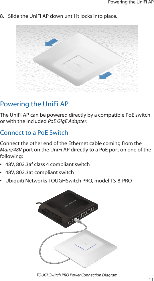 11Powering the UniFi AP8.  Slide the UniFi AP down until it locks into place.Powering the UniFi APThe UniFi AP can be powered directly by a compatible PoE switch or with the included PoE GigE Adapter.Connect to a PoE SwitchConnect the other end of the Ethernet cable coming from the Main/48V port on the UniFi AP directly to a PoE port on one of the following:&bull;  48V, 802.3af class 4 compliant switch&bull;  48V, 802.3at compliant switch&bull;  Ubiquiti Networks TOUGHSwitch PRO, model TS-8-PROTOUGHSwitch PRO Power Connection Diagram