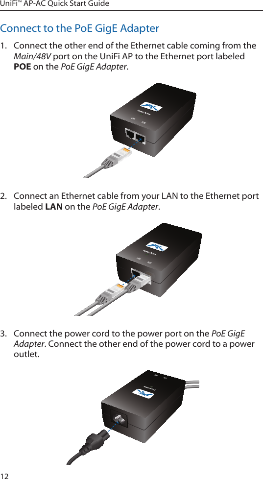 12UniFi&trade; AP-AC Quick Start GuideConnect to the PoE GigE Adapter1.  Connect the other end of the Ethernet cable coming from the Main/48V port on the UniFi AP to the Ethernet port labeled POE on the PoE GigE Adapter.2.  Connect an Ethernet cable from your LAN to the Ethernet port labeled LAN on the PoE GigE Adapter. 3.  Connect the power cord to the power port on the PoE GigE Adapter. Connect the other end of the power cord to a power outlet.
