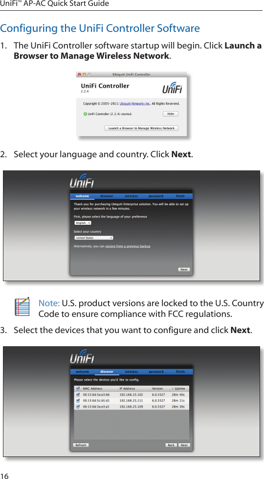 16UniFi&trade; AP-AC Quick Start GuideConfiguring the UniFi Controller Software1.  The UniFi Controller software startup will begin. Click Launch a Browser to Manage Wireless Network.2.  Select your language and country. Click Next.Note: U.S. product versions are locked to the U.S. Country Code to ensure compliance with FCC regulations. 3.  Select the devices that you want to configure and click Next.