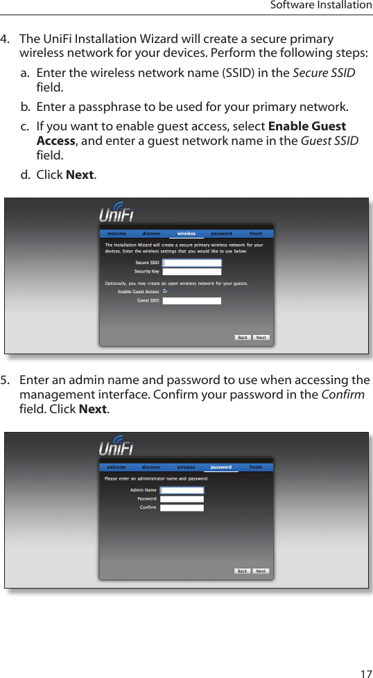 17Software Installation4.  The UniFi Installation Wizard will create a secure primary wireless network for your devices. Perform the following steps:a.  Enter the wireless network name (SSID) in the Secure SSID field.b.  Enter a passphrase to be used for your primary network.c.  If you want to enable guest access, select Enable Guest Access, and enter a guest network name in the Guest SSID field. d.  Click Next.5.  Enter an admin name and password to use when accessing the management interface. Confirm your password in the Confirm field. Click Next. 