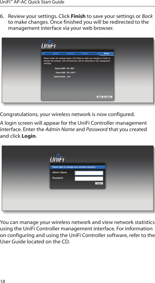 18UniFi&trade; AP-AC Quick Start Guide6.  Review your settings. Click Finish to save your settings or Back to make changes. Once finished you will be redirected to the management interface via your web browser.Congratulations, your wireless network is now configured. A login screen will appear for the UniFi Controller management interface. Enter the Admin Name and Password that you created and click Login.  You can manage your wireless network and view network statistics using the UniFi Controller management interface. For information on configuring and using the UniFi Controller software, refer to the User Guide located on the CD.