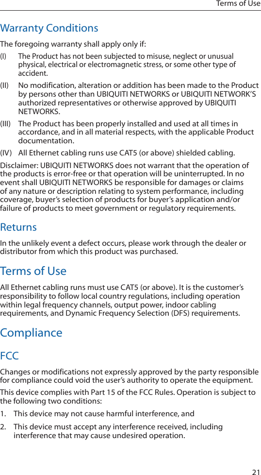 21Terms of UseWarranty ConditionsThe foregoing warranty shall apply only if:(I)  The Product has not been subjected to misuse, neglect or unusual physical, electrical or electromagnetic stress, or some other type of accident.(II)  No modification, alteration or addition has been made to the Product by persons other than UBIQUITI NETWORKS or UBIQUITI NETWORK&rsquo;S authorized representatives or otherwise approved by UBIQUITI NETWORKS.(III)  The Product has been properly installed and used at all times in accordance, and in all material respects, with the applicable Product documentation.(IV)  All Ethernet cabling runs use CAT5 (or above) shielded cabling.Disclaimer: UBIQUITI NETWORKS does not warrant that the operation of the products is error-free or that operation will be uninterrupted. In no event shall UBIQUITI NETWORKS be responsible for damages or claims of any nature or description relating to system performance, including coverage, buyer&rsquo;s selection of products for buyer&rsquo;s application and/or failure of products to meet government or regulatory requirements.ReturnsIn the unlikely event a defect occurs, please work through the dealer or distributor from which this product was purchased.Terms of UseAll Ethernet cabling runs must use CAT5 (or above). It is the customer&rsquo;s responsibility to follow local country regulations, including operation within legal frequency channels, output power, indoor cabling requirements, and Dynamic Frequency Selection (DFS) requirements.ComplianceFCCChanges or modifications not expressly approved by the party responsible for compliance could void the user&rsquo;s authority to operate the equipment. This device complies with Part 15 of the FCC Rules. Operation is subject to the following two conditions:1.  This device may not cause harmful interference, and 2.  This device must accept any interference received, including interference that may cause undesired operation.