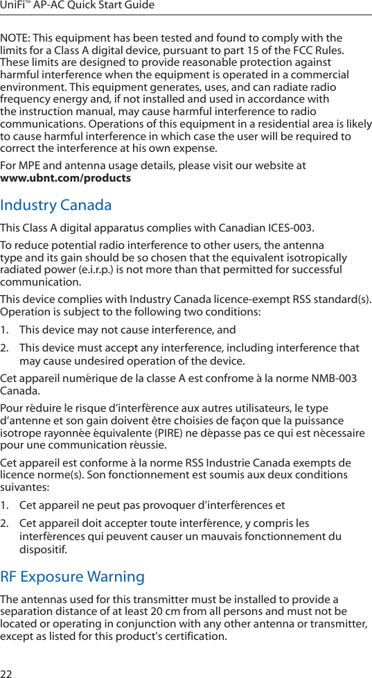 22UniFi&trade; AP-AC Quick Start GuideNOTE: This equipment has been tested and found to comply with the limits for a Class A digital device, pursuant to part 15 of the FCC Rules. These limits are designed to provide reasonable protection against harmful interference when the equipment is operated in a commercial environment. This equipment generates, uses, and can radiate radio frequency energy and, if not installed and used in accordance with the instruction manual, may cause harmful interference to radio communications. Operations of this equipment in a residential area is likely to cause harmful interference in which case the user will be required to correct the interference at his own expense.For MPE and antenna usage details, please visit our website at  www.ubnt.com/productsIndustry CanadaThis Class A digital apparatus complies with Canadian ICES-003.To reduce potential radio interference to other users, the antenna type and its gain should be so chosen that the equivalent isotropically radiated power (e.i.r.p.) is not more than that permitted for successful communication.This device complies with Industry Canada licence-exempt RSS standard(s). Operation is subject to the following two conditions: 1.  This device may not cause interference, and 2.  This device must accept any interference, including interference that may cause undesired operation of the device.Cet appareil num&eacute;rique de la classe A est confrome &agrave; la norme NMB-003 Canada.Pour r&eacute;duire le risque d&rsquo;interf&eacute;rence aux autres utilisateurs, le type d&rsquo;antenne et son gain doivent &ecirc;tre choisies de fa&ccedil;on que la puissance isotrope rayonn&eacute;e &eacute;quivalente (PIRE) ne d&eacute;passe pas ce qui est n&eacute;cessaire pour une communication r&eacute;ussie. Cet appareil est conforme &agrave; la norme RSS Industrie Canada exempts de licence norme(s). Son fonctionnement est soumis aux deux conditions suivantes:1.  Cet appareil ne peut pas provoquer d&rsquo;interf&eacute;rences et 2.  Cet appareil doit accepter toute interf&eacute;rence, y compris les interf&eacute;rences qui peuvent causer un mauvais fonctionnement du dispositif.RF Exposure WarningThe antennas used for this transmitter must be installed to provide a separation distance of at least 20 cm from all persons and must not be located or operating in conjunction with any other antenna or transmitter, except as listed for this product's certification.