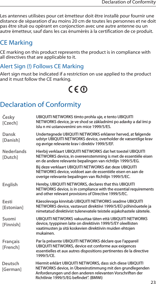 23Declaration of ConformityLes antennes utilis&eacute;es pour cet &eacute;metteur doit &ecirc;tre install&eacute; pour fournir une distance de s&eacute;paration d'au moins 20 cm de toutes les personnes et ne doit pas &ecirc;tre situ&eacute; ou op&eacute;rant en conjonction avec une autre antenne ou un autre &eacute;metteur, sauf dans les cas &eacute;num&eacute;r&eacute;s &agrave; la certification de ce produit.CE MarkingCE marking on this product represents the product is in compliance with all directives that are applicable to it.Alert Sign (!) Follows CE MarkingAlert sign must be indicated if a restriction on use applied to the product and it must follow the CE marking.Declaration of ConformityČesky  [Czech]UBIQUITI NETWORKS t&iacute;mto prohla uje, e tento UBIQUITI NETWORKS device, je ve shod se z&aacute;kladn&iacute;mi po adavky a dal &iacute;mi p &iacute;slu n mi ustanoven&iacute;mi sm rnice 1999/5/ES.Dansk [Danish]Undertegnede UBIQUITI NETWORKS erkl&aelig;rer herved, at f&oslash;lgende udstyr UBIQUITI NETWORKS device, overholder de v&aelig;sentlige krav og &oslash;vrige relevante krav i direktiv 1999/5/EF.Nederlands [Dutch]Hierbij verklaart UBIQUITI NETWORKS dat het toestel UBIQUITI NETWORKS device, in overeenstemming is met de essenti&euml;le eisen en de andere relevante bepalingen van richtlijn 1999/5/EG.Bij deze verklaart UBIQUITI NETWORKS dat deze UBIQUITI NETWORKS device, voldoet aan de essenti&euml;le eisen en aan de overige relevante bepalingen van Richtlijn 1999/5/EC.EnglishHereby, UBIQUITI NETWORKS, declares that this UBIQUITI NETWORKS device, is in compliance with the essential requirements and other relevant provisions of Directive 1999/5/EC.Eesti [Estonian]K&auml;esolevaga kinnitab UBIQUITI NETWORKS seadme UBIQUITI NETWORKS device, vastavust direktiivi 1999/5/E&Uuml; p&otilde;hin&otilde;uetele ja nimetatud direktiivist tulenevatele teistele asjakohastele s&auml;tetele.Suomi [Finnish]UBIQUITI NETWORKS vakuuttaa t&auml;ten ett&auml; UBIQUITI NETWORKS device, tyyppinen laite on direktiivin 1999/5/EY oleellisten vaatimusten ja sit&auml; koskevien direktiivin muiden ehtojen mukainen.Fran&ccedil;ais [French]Par la pr&eacute;sente UBIQUITI NETWORKS d&eacute;clare que l&rsquo;appareil UBIQUITI NETWORKS, device est conforme aux exigences essentielles et aux autres dispositions pertinentes de la directive 1999/5/CE.Deutsch [German]Hiermit erkl&auml;rt UBIQUITI NETWORKS, dass sich diese UBIQUITI NETWORKS device, in &Uuml;bereinstimmung mit den grundlegenden Anforderungen und den anderen relevanten Vorschriften der Richtlinie 1999/5/EG befindet&rdquo;. (BMWi)