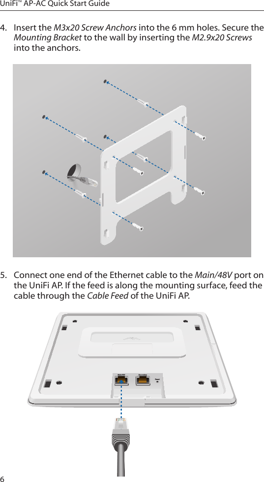 6UniFi&trade; AP-AC Quick Start Guide4.  Insert the M3x20 Screw Anchors into the 6 mm holes. Secure the Mounting Bracket to the wall by inserting the M2.9x20 Screws into the anchors.5.  Connect one end of the Ethernet cable to the Main/48V port on the UniFiAP. If the feed is along the mounting surface, feed the cable through the Cable Feed of the UniFi AP.Main/48V SecondaryReset