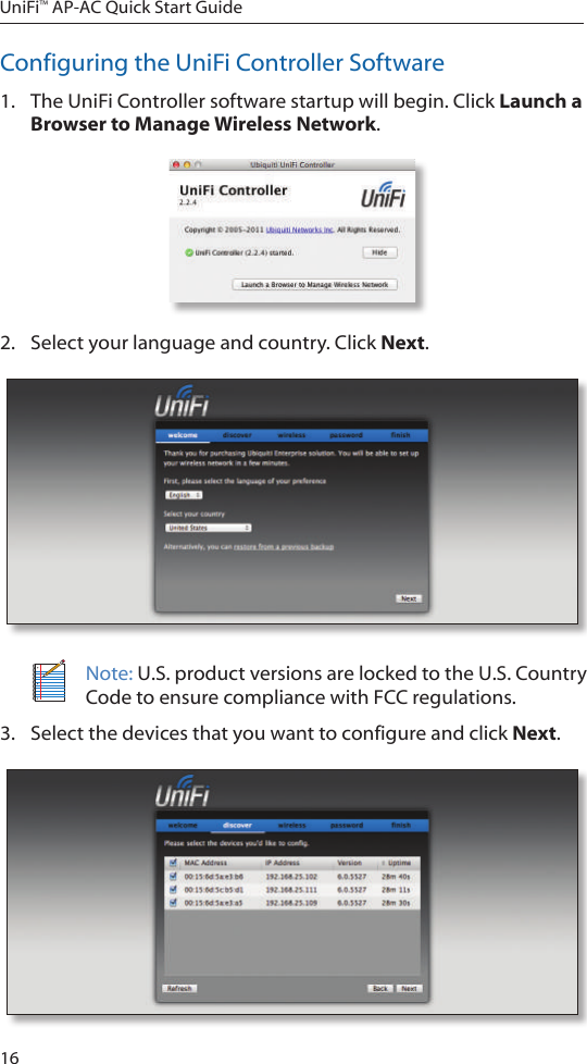 16UniFi&trade; AP-AC Quick Start GuideConfiguring the UniFi Controller Software1.  The UniFi Controller software startup will begin. Click Launch a Browser to Manage Wireless Network.2.  Select your language and country. Click Next.Note: U.S. product versions are locked to the U.S. Country Code to ensure compliance with FCC regulations. 3.  Select the devices that you want to configure and click Next.