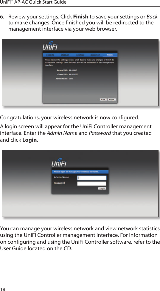 18UniFi&trade; AP-AC Quick Start Guide6.  Review your settings. Click Finish to save your settings or Back to make changes. Once finished you will be redirected to the management interface via your web browser.Congratulations, your wireless network is now configured. A login screen will appear for the UniFi Controller management interface. Enter the Admin Name and Password that you created and click Login.  You can manage your wireless network and view network statistics using the UniFi Controller management interface. For information on configuring and using the UniFi Controller software, refer to the User Guide located on the CD.