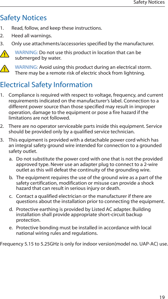 19Safety NoticesSafety Notices1.  Read, follow, and keep these instructions.2.  Heed all warnings.3.  Only use attachments/accessories specified by the manufacturer.WARNING: Do not use this product in location that can be submerged by water. WARNING: Avoid using this product during an electrical storm. There may be a remote risk of electric shock from lightning. Electrical Safety Information1.  Compliance is required with respect to voltage, frequency, and current requirements indicated on the manufacturer&rsquo;s label. Connection to a different power source than those specified may result in improper operation, damage to the equipment or pose a fire hazard if the limitations are not followed.2.  There are no operator serviceable parts inside this equipment. Service should be provided only by a qualified service technician.3.  This equipment is provided with a detachable power cord which has an integral safety ground wire intended for connection to a grounded safety outlet.a.  Do not substitute the power cord with one that is not the provided approved type. Never use an adapter plug to connect to a 2-wire outlet as this will defeat the continuity of the grounding wire. b.  The equipment requires the use of the ground wire as a part of the safety certification, modification or misuse can provide a shock hazard that can result in serious injury or death.c.  Contact a qualified electrician or the manufacturer if there are questions about the installation prior to connecting the equipment.d.  Protective earthing is provided by Listed AC adapter. Building installation shall provide appropriate short-circuit backup protection.e.  Protective bonding must be installed in accordance with local national wiring rules and regulations. Frequency 5.15 to 5.25GHz is only for indoor version(model no. UAP-AC) use. 