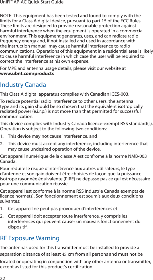 22UniFi&trade; AP-AC Quick Start GuideNOTE: This equipment has been tested and found to comply with the limits for a Class A digital device, pursuant to part 15 of the FCC Rules. These limits are designed to provide reasonable protection against harmful interference when the equipment is operated in a commercial environment. This equipment generates, uses, and can radiate radio frequency energy and, if not installed and used in accordance with the instruction manual, may cause harmful interference to radio communications. Operations of this equipment in a residential area is likely to cause harmful interference in which case the user will be required to correct the interference at his own expense.For MPE and antenna usage details, please visit our website at  www.ubnt.com/productsIndustry CanadaThis Class A digital apparatus complies with Canadian ICES-003.To reduce potential radio interference to other users, the antenna type and its gain should be so chosen that the equivalent isotropically radiated power (e.i.r.p.) is not more than that permitted for successful communication.This device complies with Industry Canada licence-exempt RSS standard(s). Operation is subject to the following two conditions: 1.  This device may not cause interference, and 2.  This device must accept any interference, including interference that may cause undesired operation of the device.Cet appareil num&eacute;rique de la classe A est confrome &agrave; la norme NMB-003 Canada.Pour r&eacute;duire le risque d&rsquo;interf&eacute;rence aux autres utilisateurs, le type d&rsquo;antenne et son gain doivent &ecirc;tre choisies de fa&ccedil;on que la puissance isotrope rayonn&eacute;e &eacute;quivalente (PIRE) ne d&eacute;passe pas ce qui est n&eacute;cessaire pour une communication r&eacute;ussie. Cet appareil est conforme &agrave; la norme RSS Industrie Canada exempts de licence norme(s). Son fonctionnement est soumis aux deux conditions suivantes:1.  Cet appareil ne peut pas provoquer d&rsquo;interf&eacute;rences et 2.  Cet appareil doit accepter toute interf&eacute;rence, y compris les interf&eacute;rences qui peuvent causer un mauvais fonctionnement du dispositif.RF Exposure WarningThe antennas used for this transmitter must be installed to provide a separation distance of at least 45 cm from all persons and must not be located or operating in conjunction with any other antenna or transmitter, except as listed for this product's certification.