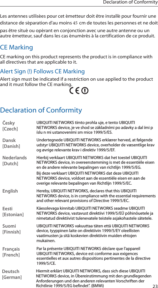 23Declaration of ConformityLes antennes utilis&eacute;es pour cet &eacute;metteur doit &ecirc;tre install&eacute; pour fournir une distance de s&eacute;paration d'au moins 45 cm de toutes les personnes et ne doit pas &ecirc;tre situ&eacute; ou op&eacute;rant en conjonction avec une autre antenne ou un autre &eacute;metteur, sauf dans les cas &eacute;num&eacute;r&eacute;s &agrave; la certification de ce produit.CE MarkingCE marking on this product represents the product is in compliance with all directives that are applicable to it.Alert Sign (!) Follows CE MarkingAlert sign must be indicated if a restriction on use applied to the product and it must follow the CE marking.Declaration of ConformityČesky  [Czech]UBIQUITI NETWORKS t&iacute;mto prohla uje, e tento UBIQUITI NETWORKS device, je ve shod se z&aacute;kladn&iacute;mi po adavky a dal &iacute;mi p &iacute;slu n mi ustanoven&iacute;mi sm rnice 1999/5/ES.Dansk [Danish]Undertegnede UBIQUITI NETWORKS erkl&aelig;rer herved, at f&oslash;lgende udstyr UBIQUITI NETWORKS device, overholder de v&aelig;sentlige krav og &oslash;vrige relevante krav i direktiv 1999/5/EF.Nederlands [Dutch]Hierbij verklaart UBIQUITI NETWORKS dat het toestel UBIQUITI NETWORKS device, in overeenstemming is met de essenti&euml;le eisen en de andere relevante bepalingen van richtlijn 1999/5/EG.Bij deze verklaart UBIQUITI NETWORKS dat deze UBIQUITI NETWORKS device, voldoet aan de essenti&euml;le eisen en aan de overige relevante bepalingen van Richtlijn 1999/5/EC.EnglishHereby, UBIQUITI NETWORKS, declares that this UBIQUITI NETWORKS device, is in compliance with the essential requirements and other relevant provisions of Directive 1999/5/EC.Eesti [Estonian]K&auml;esolevaga kinnitab UBIQUITI NETWORKS seadme UBIQUITI NETWORKS device, vastavust direktiivi 1999/5/E&Uuml; p&otilde;hin&otilde;uetele ja nimetatud direktiivist tulenevatele teistele asjakohastele s&auml;tetele.Suomi [Finnish]UBIQUITI NETWORKS vakuuttaa t&auml;ten ett&auml; UBIQUITI NETWORKS device, tyyppinen laite on direktiivin 1999/5/EY oleellisten vaatimusten ja sit&auml; koskevien direktiivin muiden ehtojen mukainen.Fran&ccedil;ais [French]Par la pr&eacute;sente UBIQUITI NETWORKS d&eacute;clare que l&rsquo;appareil UBIQUITI NETWORKS, device est conforme aux exigences essentielles et aux autres dispositions pertinentes de la directive 1999/5/CE.Deutsch [German]Hiermit erkl&auml;rt UBIQUITI NETWORKS, dass sich diese UBIQUITI NETWORKS device, in &Uuml;bereinstimmung mit den grundlegenden Anforderungen und den anderen relevanten Vorschriften der Richtlinie 1999/5/EG befindet&rdquo;. (BMWi)