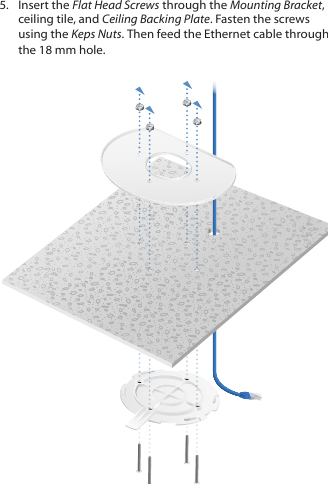 5.  Insert the Flat Head Screws through the Mounting Bracket, ceiling tile, and Ceiling Backing Plate. Fasten the screws using the Keps Nuts. Then feed the Ethernet cable through the 18mmhole.