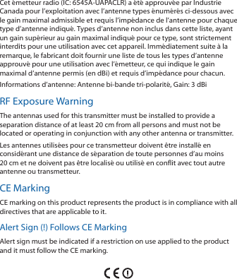 Cet émetteur radio (IC: 6545A-UAPACLR) a été approuvée par Industrie Canada pour l’exploitation avec l’antenne types énumérés ci-dessous avec le gain maximal admissible et requis l’impédance de l’antenne pour chaque type d’antenne indiqué. Types d’antenne non inclus dans cette liste, ayant un gain supérieur au gain maximal indiqué pour ce type, sont strictement interdits pour une utilisation avec cet appareil. Immédiatement suite à la remarque, le fabricant doit fournir une liste de tous les types d’antenne approuvé pour une utilisation avec l’émetteur, ce qui indique le gain maximal d’antenne permis (en dBi) et requis d’impédance pour chacun.Informations d’antenne: Antenne bi-bande tri-polarité, Gain: 3 dBiRF Exposure WarningThe antennas used for this transmitter must be installed to provide a separation distance of at least 20 cm from all persons and must not be located or operating in conjunction with any other antenna or transmitter.Les antennes utilisées pour ce transmetteur doivent être installé en considérant une distance de séparation de toute personnes d’au moins 20cm et ne doivent pas être localisé ou utilisé en conflit avec tout autre antenne ou transmetteur.CE MarkingCE marking on this product represents the product is in compliance with all directives that are applicable to it.Alert Sign (!) Follows CE MarkingAlert sign must be indicated if a restriction on use applied to the product and it must follow the CE marking.