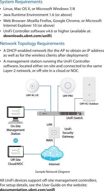 System Requirements•  Linux, MacOSX, or Microsoft Windows 7/8•  Java Runtime Environment 1.6 (or above)•  Web Browser: Mozilla Firefox, Google Chrome, or Microsoft Internet Explorer 10 (or above)•  UniFi Controller software v4.6 or higher (available at: downloads.ubnt.com/unifi)Network Topology Requirements•  A DHCP-enabled network (for the AP to obtain an IP address as well as for the wireless clients after deployment)•  A management station running the UniFi Controller software, located either on-site and connected to the same Layer-2 network, or off-site in a cloud or NOCUAP-AC OutdoororNetwork Healthwww WAN LANWLANVOIPwww WAN LAN WLAN VOIPIPDNSGATEWAYACTIVE CLIENTSDOWNUPSWITCHESUSERSGUESTSDOWNUPAPSUSERSGUESTSDOWNUPPHONESEXTENSIONCALLS INCALLS OUTXXX.XXX.XXX.XXXXXX.XXX.XXX.XXX 1920000001622000304360DASHBOARDMAPDEVICESCLIENTSCALLSSTATISTICSINSIGHTSSETTINGSCURRENT SITEDefaultREFRESH RATE2 minutesNetwork Healthwww WAN LANWLANVOIPwww WAN LAN WLAN VOIPIPDNSGATEWAYACTIVE CLIENTSDOWNUPSWITCHESUSERSGUESTSDOWNUPAPSUSERSGUESTSDOWNUPPHONESEXTENSIONCALLS INCALLS OUTXXX.XXX.XXX.XXXXXX.XXX.XXX.XXX 1920000001622000304360DASHBOARDMAPDEVICESCLIENTSCALLSSTATISTICSINSIGHTSSETTINGSCURRENT SITEDefaultREFRESH RATE2 minutesO-SiteCloud/NOCOn-SiteManagementStationUniFi SwitchUniFiSecurityGatewayInternetUAP-PROLANWAN1GUAP-AC-LRSample Network DiagramAll UniFi devices support off-site management controllers. For setup details, see the User Guide on the website: documentation.ubnt.com/unifi