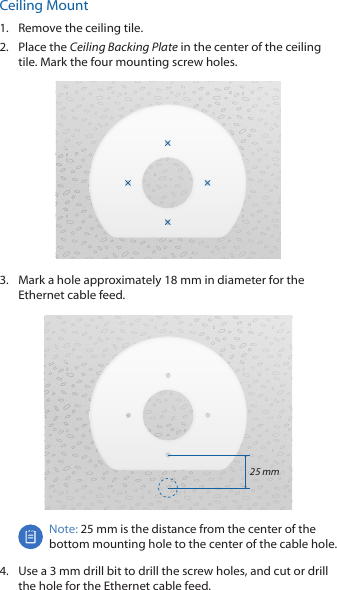 Ceiling Mount1.  Remove the ceiling tile.2.  Place the Ceiling Backing Plate in the center of the ceiling tile. Mark the four mounting screw holes.3.  Mark a hole approximately 18 mm in diameter for the Ethernet cable feed.25 mmNote: 25 mm is the distance from the center of the bottom mounting hole to the center of the cable hole.4.  Use a 3 mm drill bit to drill the screw holes, and cut or drill the hole for the Ethernet cable feed.