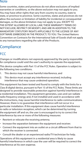 NoteSome countries, states and provinces do not allow exclusions of implied warranties or conditions, so the above exclusion may not apply to you. You may have other rights that vary from country to country, state to state, or province to province. Some countries, states and provinces do not allow the exclusion or limitation of liability for incidental or consequential damages, so the above limitation may not apply to you. EXCEPT TO THE EXTENT ALLOWED BY LOCAL LAW, THESE WARRANTY TERMS DO NOT EXCLUDE, RESTRICT OR MODIFY, AND ARE IN ADDITION TO, THE MANDATORY STATUTORY RIGHTS APPLICABLE TO THE LICENSE OF ANY SOFTWARE (EMBEDDED IN THE PRODUCT) TO YOU. The United Nations Convention on Contracts for the International Sale of Goods shall not apply to any transactions regarding the sale of the Products.ComplianceFCCChanges or modifications not expressly approved by the party responsible for compliance could void the user’s authority to operate the equipment.This device complies with Part 15 of the FCC Rules. Operation is subject to the following two conditions.1.  This device may not cause harmful interference, and2.  This device must accept any interference received, including interference that may cause undesired operation.This equipment has been tested and found to comply with the limits for a Class B digital device, pursuant to Part 15 of the FCC Rules. These limits are designed to provide reasonable protection against harmful interference in a residential installation. This equipment generates, uses and can radiate radio frequency energy and, if not installed and used in accordance with the instructions, may cause harmful interference to radio communications. However, there is no guarantee that interference will not occur in a particular installation. If this equipment does cause harmful interference to radio or television reception, which can be determined by turning the equipment off and on, the user is encouraged to try to correct the interference by one or more of the following measures:•  Reorient or relocate the receiving antenna.•  Increase the separation between the equipment and receiver.•  Connect the equipment into an outlet on a circuit different from that to which the receiver is connected.•  Consult the dealer or an experienced radio/TV technician for help.Operations of this equipment in a residential area is likely to cause harmful interference in which case the user will be required to correct the interference at his own expense.