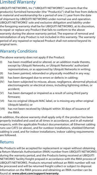 Limited WarrantyUBIQUITI NETWORKS, Inc (“UBIQUITI NETWORKS”) warrants that the product(s) furnished hereunder (the “Product(s)”) shall be free from defects in material and workmanship for a period of one (1) year from the date of shipment by UBIQUITI NETWORKS under normal use and operation. UBIQUITI NETWORKS’ sole and exclusive obligation and liability under the foregoing warranty shall be for UBIQUITI NETWORKS, at its discretion, to repair or replace any Product that fails to conform to the above warranty during the above warranty period. The expense of removal and reinstallation of any Product is not included in this warranty. The warranty period of any repaired or replaced Product shall not extend beyond its original term. Warranty ConditionsThe above warranty does not apply if the Product:(I)  has been modified and/or altered, or an addition made thereto, except by Ubiquiti Networks, or Ubiquiti Networks’ authorized representatives, or as approved by Ubiquiti Networks in writing;(II)  has been painted, rebranded or physically modified in any way;(III)  has been damaged due to errors or defects in cabling;(IV)  has been subjected to misuse, abuse, negligence, abnormal physical, electromagnetic or electrical stress, including lightning strikes, or accident;(V)  has been damaged or impaired as a result of using third party firmware;(VI)  has no original Ubiquiti MAC label, or is missing any other original Ubiquiti label(s); or(VII)  has not been received by Ubiquiti within 30 days of issuance of the RMA.In addition, the above warranty shall apply only if: the product has been properly installed and used at all times in accordance, and in all material respects, with the applicable Product documentation; all Ethernet cabling runs use CAT5 (or above), and for outdoor installations, shielded Ethernet cabling is used, and for indoor installations, indoor cabling requirements are followed.ReturnsNo Products will be accepted for replacement or repair without obtaining a Return Materials Authorization (RMA) number from UBIQUITI NETWORKS during the warranty period, and the Products being received at UBIQUITI NETWORKS’ facility freight prepaid in accordance with the RMA process of UBIQUITI NETWORKS. Products returned without an RMA number will not be processed and will be returned freight collect or subject to disposal. Information on the RMA process and obtaining an RMA number can be found at: www.ubnt.com/support/warranty.