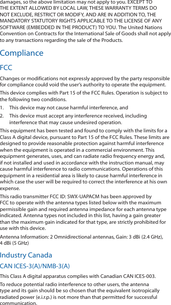 damages, so the above limitation may not apply to you. EXCEPT TO THE EXTENT ALLOWED BY LOCAL LAW, THESE WARRANTY TERMS DO NOT EXCLUDE, RESTRICT OR MODIFY, AND ARE IN ADDITION TO, THE MANDATORY STATUTORY RIGHTS APPLICABLE TO THE LICENSE OF ANY SOFTWARE (EMBEDDED IN THE PRODUCT) TO YOU. The United Nations Convention on Contracts for the International Sale of Goods shall not apply to any transactions regarding the sale of the Products.ComplianceFCCChanges or modifications not expressly approved by the party responsible for compliance could void the user’s authority to operate the equipment.This device complies with Part 15 of the FCC Rules. Operation is subject to the following two conditions.1.  This device may not cause harmful interference, and2.  This device must accept any interference received, including interference that may cause undesired operation.This equipment has been tested and found to comply with the limits for a Class A digital device, pursuant to Part 15 of the FCC Rules. These limits are designed to provide reasonable protection against harmful interference when the equipment is operated in a commercial environment. This equipment generates, uses, and can radiate radio frequency energy and, if not installed and used in accordance with the instruction manual, may cause harmful interference to radio communications. Operations of this equipment in a residential area is likely to cause harmful interference in which case the user will be required to correct the interference at his own expense.This radio transmitter FCC ID: SWX-UAPACM has been approved by FCC to operate with the antenna types listed below with the maximum permissible gain and required antenna impedance for each antenna type indicated. Antenna types not included in this list, having a gain greater than the maximum gain indicated for that type, are strictly prohibited for use with this device.Antenna Information: 2 Omnidirectional antennas, Gain: 3 dBi (2.4 GHz), 4 dBi (5 GHz)Industry CanadaCAN ICES-3(A)/NMB-3(A)This Class A digital apparatus complies with Canadian CAN ICES-003.To reduce potential radio interference to other users, the antenna type and its gain should be so chosen that the equivalent isotropically radiated power (e.i.r.p.) is not more than that permitted for successful communication.