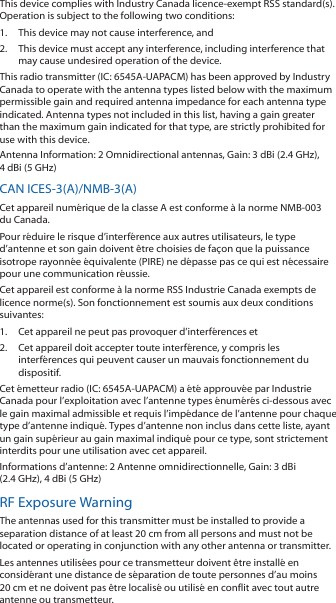 This device complies with Industry Canada licence-exempt RSS standard(s). Operation is subject to the following two conditions: 1.  This device may not cause interference, and 2.  This device must accept any interference, including interference that may cause undesired operation of the device.This radio transmitter (IC: 6545A-UAPACM) has been approved by Industry Canada to operate with the antenna types listed below with the maximum permissible gain and required antenna impedance for each antenna type indicated. Antenna types not included in this list, having a gain greater than the maximum gain indicated for that type, are strictly prohibited for use with this device.Antenna Information: 2 Omnidirectional antennas, Gain: 3 dBi (2.4 GHz), 4 dBi (5 GHz)CAN ICES-3(A)/NMB-3(A)Cet appareil numérique de la classe A est conforme à la norme NMB-003 du Canada.Pour réduire le risque d’interférence aux autres utilisateurs, le type d’antenne et son gain doivent être choisies de façon que la puissance isotrope rayonnée équivalente (PIRE) ne dépasse pas ce qui est nécessaire pour une communication réussie. Cet appareil est conforme à la norme RSS Industrie Canada exempts de licence norme(s). Son fonctionnement est soumis aux deux conditions suivantes:1.  Cet appareil ne peut pas provoquer d’interférences et 2.  Cet appareil doit accepter toute interférence, y compris les interférences qui peuvent causer un mauvais fonctionnement du dispositif.Cet émetteur radio (IC: 6545A-UAPACM) a été approuvée par Industrie Canada pour l’exploitation avec l’antenne types énumérés ci-dessous avec le gain maximal admissible et requis l’impédance de l’antenne pour chaque type d’antenne indiqué. Types d’antenne non inclus dans cette liste, ayant un gain supérieur au gain maximal indiqué pour ce type, sont strictement interdits pour une utilisation avec cet appareil.Informations d’antenne: 2 Antenne omnidirectionnelle, Gain: 3 dBi (2.4GHz), 4 dBi (5 GHz)RF Exposure WarningThe antennas used for this transmitter must be installed to provide a separation distance of at least 20 cm from all persons and must not be located or operating in conjunction with any other antenna or transmitter.Les antennes utilisées pour ce transmetteur doivent être installé en considérant une distance de séparation de toute personnes d’au moins 20 cm et ne doivent pas être localisé ou utilisé en conflit avec tout autre antenne ou transmetteur.