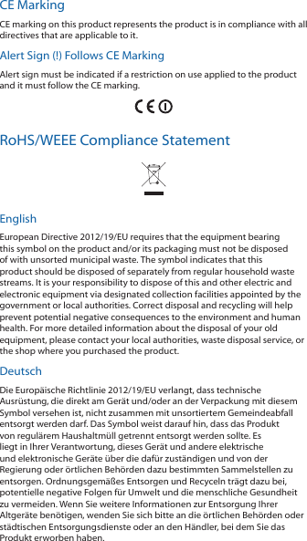 CE MarkingCE marking on this product represents the product is in compliance with all directives that are applicable to it.Alert Sign (!) Follows CE MarkingAlert sign must be indicated if a restriction on use applied to the product and it must follow the CE marking.RoHS/WEEE Compliance StatementEnglishEuropean Directive 2012/19/EU requires that the equipment bearing this symbol on the product and/or its packaging must not be disposed of with unsorted municipal waste. The symbol indicates that this product should be disposed of separately from regular household waste streams. It is your responsibility to dispose of this and other electric and electronic equipment via designated collection facilities appointed by the government or local authorities. Correct disposal and recycling will help prevent potential negative consequences to the environment and human health. For more detailed information about the disposal of your old equipment, please contact your local authorities, waste disposal service, or the shop where you purchased the product.DeutschDie Europäische Richtlinie 2012/19/EU verlangt, dass technische Ausrüstung, die direkt am Gerät und/oder an der Verpackung mit diesem Symbol versehen ist, nicht zusammen mit unsortiertem Gemeindeabfall entsorgt werden darf. Das Symbol weist darauf hin, dass das Produkt von regulärem Haushaltmüll getrennt entsorgt werden sollte. Es liegt in Ihrer Verantwortung, dieses Gerät und andere elektrische und elektronische Geräte über die dafür zuständigen und von der Regierung oder örtlichen Behörden dazu bestimmten Sammelstellen zu entsorgen. Ordnungsgemäßes Entsorgen und Recyceln trägt dazu bei, potentielle negative Folgen für Umwelt und die menschliche Gesundheit zu vermeiden. Wenn Sie weitere Informationen zur Entsorgung Ihrer Altgeräte benötigen, wenden Sie sich bitte an die örtlichen Behörden oder städtischen Entsorgungsdienste oder an den Händler, bei dem Sie das Produkt erworben haben.