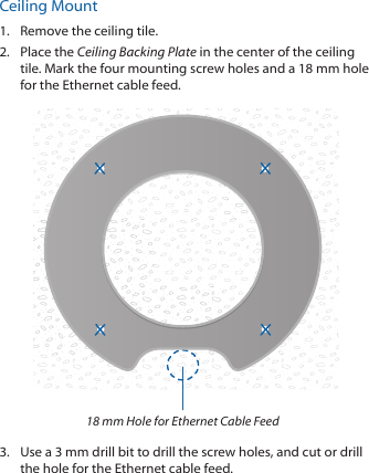 Ceiling Mount1.  Remove the ceiling tile.2.  Place the Ceiling Backing Plate in the center of the ceiling tile. Mark the four mounting screw holes and a 18 mm hole for the Ethernet cable feed.18 mm Hole for Ethernet Cable Feed3.  Use a 3 mm drill bit to drill the screw holes, and cut or drill the hole for the Ethernet cable feed.