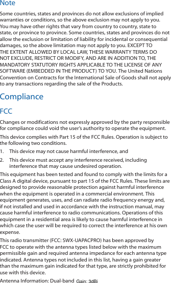 NoteSome countries, states and provinces do not allow exclusions of implied warranties or conditions, so the above exclusion may not apply to you. You may have other rights that vary from country to country, state to state, or province to province. Some countries, states and provinces do not allow the exclusion or limitation of liability for incidental or consequential damages, so the above limitation may not apply to you. EXCEPT TO THE EXTENT ALLOWED BY LOCAL LAW, THESE WARRANTY TERMS DO NOT EXCLUDE, RESTRICT OR MODIFY, AND ARE IN ADDITION TO, THE MANDATORY STATUTORY RIGHTS APPLICABLE TO THE LICENSE OF ANY SOFTWARE (EMBEDDED IN THE PRODUCT) TO YOU. The United Nations Convention on Contracts for the International Sale of Goods shall not apply to any transactions regarding the sale of the Products.ComplianceFCCChanges or modifications not expressly approved by the party responsible for compliance could void the user’s authority to operate the equipment.This device complies with Part 15 of the FCC Rules. Operation is subject to the following two conditions.1.  This device may not cause harmful interference, and2.  This device must accept any interference received, including interference that may cause undesired operation.This equipment has been tested and found to comply with the limits for a Class A digital device, pursuant to part 15 of the FCC Rules. These limits are designed to provide reasonable protection against harmful interference when the equipment is operated in a commercial environment. This equipment generates, uses, and can radiate radio frequency energy and, if not installed and used in accordance with the instruction manual, may cause harmful interference to radio communications. Operations of this equipment in a residential area is likely to cause harmful interference in which case the user will be required to correct the interference at his own expense.This radio transmitter (FCC: SWX-UAPACPRO) has been approved by FCC to operate with the antenna types listed below with the maximum permissible gain and required antenna impedance for each antenna type indicated. Antenna types not included in this list, having a gain greater than the maximum gain indicated for that type, are strictly prohibited for use with this device.Antenna Information: Dual-band tri-polarity antenna, Gain: 3 dBiGain: 3dBi