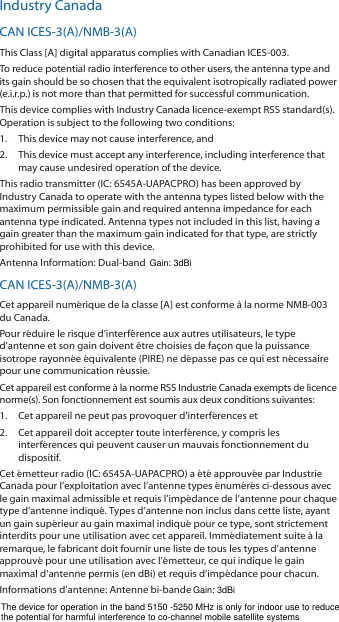 Industry CanadaCAN ICES-3(A)/NMB-3(A)This Class [A] digital apparatus complies with Canadian ICES-003.To reduce potential radio interference to other users, the antenna type and its gain should be so chosen that the equivalent isotropically radiated power (e.i.r.p.) is not more than that permitted for successful communication.This device complies with Industry Canada licence-exempt RSS standard(s). Operation is subject to the following two conditions: 1.  This device may not cause interference, and 2.  This device must accept any interference, including interference that may cause undesired operation of the device.This radio transmitter (IC: 6545A-UAPACPRO) has been approved by Industry Canada to operate with the antenna types listed below with the maximum permissible gain and required antenna impedance for each antenna type indicated. Antenna types not included in this list, having a gain greater than the maximum gain indicated for that type, are strictly prohibited for use with this device.Antenna Information: Dual-band tri-polarity antenna, Gain: 3 dBiCAN ICES-3(A)/NMB-3(A)Cet appareil numérique de la classe [A] est conforme à la norme NMB-003 du Canada.Pour réduire le risque d’interférence aux autres utilisateurs, le type d’antenne et son gain doivent être choisies de façon que la puissance isotrope rayonnée équivalente (PIRE) ne dépasse pas ce qui est nécessaire pour une communication réussie. Cet appareil est conforme à la norme RSS Industrie Canada exempts de licence norme(s). Son fonctionnement est soumis aux deux conditions suivantes:1.  Cet appareil ne peut pas provoquer d’interférences et 2.  Cet appareil doit accepter toute interférence, y compris les interférences qui peuvent causer un mauvais fonctionnement du dispositif.Cet émetteur radio (IC: 6545A-UAPACPRO) a été approuvée par Industrie Canada pour l’exploitation avec l’antenne types énumérés ci-dessous avec le gain maximal admissible et requis l’impédance de l’antenne pour chaque type d’antenne indiqué. Types d’antenne non inclus dans cette liste, ayant un gain supérieur au gain maximal indiqué pour ce type, sont strictement interdits pour une utilisation avec cet appareil. Immédiatement suite à la remarque, le fabricant doit fournir une liste de tous les types d’antenne approuvé pour une utilisation avec l’émetteur, ce qui indique le gain maximal d’antenne permis (en dBi) et requis d’impédance pour chacun.Informations d’antenne: Antenne bi-bande tri-polarité, Gain: 3 dBiThe device for operation in the band 5150 -5250 MHz is only for indoor use to reduce the potential for harmful interference to co-channel mobile satellite systemsGain: 3dBiGain: 3dBi