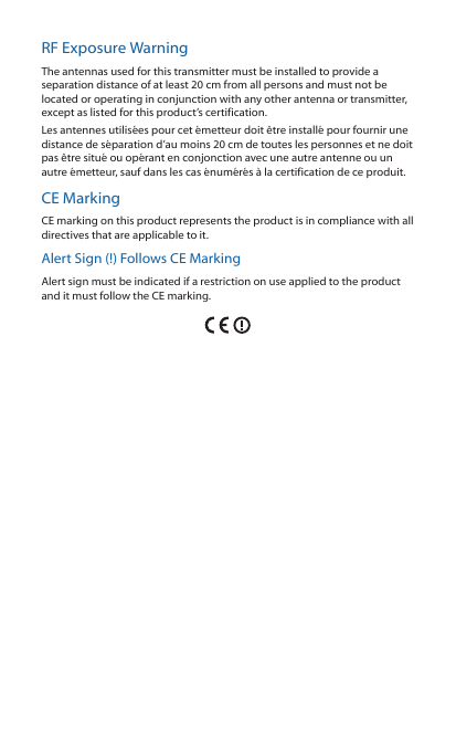 RF Exposure WarningThe antennas used for this transmitter must be installed to provide a separation distance of at least 20 cm from all persons and must not be located or operating in conjunction with any other antenna or transmitter, except as listed for this product’s certification.Les antennes utilisées pour cet émetteur doit être installé pour fournir une distance de séparation d’au moins 20 cm de toutes les personnes et ne doit pas être situé ou opérant en conjonction avec une autre antenne ou un autre émetteur, sauf dans les cas énumérés à la certification de ce produit.CE MarkingCE marking on this product represents the product is in compliance with all directives that are applicable to it.Alert Sign (!) Follows CE MarkingAlert sign must be indicated if a restriction on use applied to the product and it must follow the CE marking.