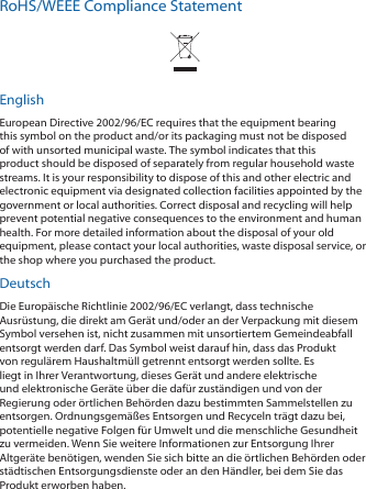 RoHS/WEEE Compliance StatementEnglishEuropean Directive 2002/96/EC requires that the equipment bearing this symbol on the product and/or its packaging must not be disposed of with unsorted municipal waste. The symbol indicates that this product should be disposed of separately from regular household waste streams. It is your responsibility to dispose of this and other electric and electronic equipment via designated collection facilities appointed by the government or local authorities. Correct disposal and recycling will help prevent potential negative consequences to the environment and human health. For more detailed information about the disposal of your old equipment, please contact your local authorities, waste disposal service, or the shop where you purchased the product.DeutschDie Europäische Richtlinie 2002/96/EC verlangt, dass technische Ausrüstung, die direkt am Gerät und/oder an der Verpackung mit diesem Symbol versehen ist, nicht zusammen mit unsortiertem Gemeindeabfall entsorgt werden darf. Das Symbol weist darauf hin, dass das Produkt von regulärem Haushaltmüll getrennt entsorgt werden sollte. Es liegt in Ihrer Verantwortung, dieses Gerät und andere elektrische und elektronische Geräte über die dafür zuständigen und von der Regierung oder örtlichen Behörden dazu bestimmten Sammelstellen zu entsorgen. Ordnungsgemäßes Entsorgen und Recyceln trägt dazu bei, potentielle negative Folgen für Umwelt und die menschliche Gesundheit zu vermeiden. Wenn Sie weitere Informationen zur Entsorgung Ihrer Altgeräte benötigen, wenden Sie sich bitte an die örtlichen Behörden oder städtischen Entsorgungsdienste oder an den Händler, bei dem Sie das Produkt erworben haben.