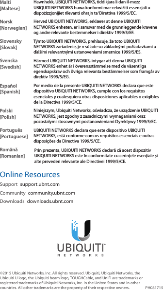 Malti [Maltese]Hawnhekk, UBIQUITI NETWORKS, tiddikjara li dan il-mezz UBIQUITI NETWORKS huwa konformi mar-rekwiżiti essenzjali u dispożizzjonijiet rilevanti oħrajn ta ‘Direttiva 1999/5/EC.Norsk [Norwegian]Herved UBIQUITI NETWORKS, erklærer at denne UBIQUITI NETWORKS enheten, er i samsvar med de grunnleggende kravene og andre relevante bestemmelser i direktiv 1999/5/EF.Slovensky [Slovak]Týmto UBIQUITI NETWORKS, prehlasuje, že toto UBIQUITI NETWORKS zariadenie, je v súlade so základnými požiadavkami a ďalšími relevantnými ustanoveniami smernice 1999/5/ES.Svenska [Swedish]Härmed UBIQUITI NETWORKS, intygar att denna UBIQUITI NETWORKS enhet är i överensstämmelse med de väsentliga egenskapskrav och övriga relevanta bestämmelser som framgår av direktiv 1999/5/EG.Español [Spanish]Por medio de la presente UBIQUITI NETWORKS declara que este dispositivo UBIQUITI NETWORKS, cumple con los requisitos esenciales y cualesquiera otras disposiciones aplicables o exigibles de la Directiva 1999/5/CE.Polski  [Polish]Niniejszym, Ubiquiti Networks, oświadcza, że   urządzenie UBIQUITI NETWORKS, jest zgodny z zasadniczymi wymaganiami oraz pozostałymi stosownymi postanowieniami Dyrektywy 1999/5/EC.Português [Portuguese]UBIQUITI NETWORKS declara que este dispositivo UBIQUITI NETWORKS, está conforme com os requisitos essenciais e outras disposições da Directiva 1999/5/CE.Română [Romanian]Prin prezenta, UBIQUITI NETWORKS declară că acest dispozitiv UBIQUITI NETWORKS este în conformitate cu cerințele esențiale și alte prevederi relevante ale Directivei 1999/5/CE.Online ResourcesSupport  support.ubnt.comCommunity  community.ubnt.comDownloads  downloads.ubnt.com©2015 Ubiquiti Networks, Inc. All rights reserved. Ubiquiti, Ubiquiti Networks, the Ubiquiti U logo, the Ubiquiti beam logo, TOUGHCable, and UniFi are trademarks or registered trademarks of Ubiquiti Networks, Inc. in the United States and in other countries. All other trademarks are the property of their respective owners. PH081715