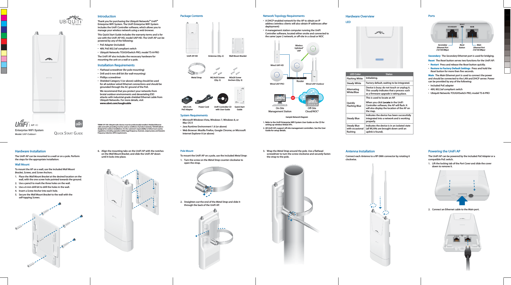 Enterprise WiFi SystemModel: UAP-Outdoor+IntroductionThank you for purchasing the Ubiquiti Networks&trade; UniFi&trade; Enterprise WiFi System. The UniFi Enterprise WiFi System includes the UniFi Controller software, which allows you to manage your wireless network using a web browser.This Quick Start Guide includes the warranty terms and is for use with the UniFi AP-HD, model UAP-HD. The UniFi AP can be powered by any of the following:&bull;  PoE Adapter (included)&bull;  48V, PoE 802.3af compliant switch&bull;  Ubiquiti Networks TOUGHSwitch PRO, model TS-8-PROThe UniFi AP also includes the necessary hardware for mounting the unit on a wall or a pole.Installation Requirements&bull;  Flathead screwdriver (for pole-mounting)&bull;  Drill and 6 mm drill bit (for wall-mounting)&bull; Phillips screwdriver&bull;  Shielded Category 5 (or above) cabling should be used for all outdoor wired Ethernet connections and should be grounded through the AC ground of the PoE.We recommend that you protect your networks from brutal outdoor environments and devastating ESD attacks with industrial-grade shielded Ethernet cable from  www.ubnt.com/toughcableTERMS OF USE: Ubiquiti radio devices must be professionally installed. Shielded Ethernet cable and earth grounding must be used as conditions of product warranty. TOUGHCable is designed for outdoor installations. It is the customer&rsquo;s responsibility to follow local country regulations, including operation within legal frequency channels, output power, and Dynamic Frequency Selection (DFS) requirements.Package ContentsUniFi AP-HD Antennas (Qty. 2) Wall Mount BracketMetal Strap M2.9x20 Screws  (Qty. 3)M3x20 Screw Anchors (Qty. 3)Enterprise WiFi SystemModels: UAP-HD48V, 0.5A PoE AdapterPower Cord UniFi Controller CD with User GuideQuick Start GuideSystem Requirements&bull;  Microsoft Windows Vista, Windows 7, Windows 8, or &bull;  Java Runtime Environment 1.6 (or above)&bull;  Web Browser: Mozilla Firefox, Google Chrome, or Microsoft Internet Explorer 8 (or above)Network Topology Requirements&bull;  A DHCP-enabled network for the AP to obtain an IP address (wireless clients will also obtain IP addresses after deployment)&bull;  A management station computer running the UniFi Controller software, located either onsite and connected to orRouterO-SiteCloud/NOC2On-SiteManagement StationWired UAP-PROWired UAP-HDWirelessUplinked1UAPWired UAP-OutdoorSample Network Diagram1. Refer to the UniFi Enterprise WiFi System User Guide on the CD for setting up wireless-linked APs.All UniFi APs support off-site management controllers. See the User Guide for setup details.Hardware OverviewLEDLED Color StatusFlashing White Initializing.Steady White Factory default, waiting to be integrated.Alternating White/BlueDevice is busy; do not touch or unplug it. This usually indicates that a process such as a firmware upgrade is taking place.Quickly Flashing BlueThis is used to locate an AP. When you click Locate in the UniFi Controller software, the AP will flash. It will also display the location of the AP on the map.Steady BlueIndicates the device has been successfully integrated into a network and is working properly.Steady Blue with occasional flashingIndicates the device is in an isolated state (all WLANs are brought down until an uplink is found).PortsMainEthernet Port(10/100 Mbps)ResetButtonSecondaryEthernet Port(10/100 Mbps)Secondary  The Secondary Ethernet port is used for bridging.Reset  The Reset button serves two functions for the UniFi AP:&bull;  Restart  Press and release the Reset button quickly.&bull;  Restore to Factory Default Settings  Press and hold the Reset button for more then five seconds.Main  The Main Ethernet port is used to connect the power and should be connected to the LAN and DHCP server. Power can be provided by any of the following:&bull;  Included PoE adapter&bull;  48V, 802.3af compliant switch&bull;  Ubiquiti Networks TOUGHSwitch PRO, model TS-8-PROHardware InstallationThe UniFi AP can be mounted to a wall or on a pole. Perform the steps for the appropriate installation:Wall MountTo mount the AP on a wall, use the included Wall Mount Bracket, Screws, and Screw Anchors.1. Place the Wall Mount Bracket at the desired location on the wall, with the one screw hole pointed towards the ground.2.  Use a pencil to mark the three holes on the wall.3.  Use a 6 mm drill bit to drill the holes in the wall.4. Insert a Screw Anchor into each hole.5. Secure the Wall Mount Bracket to the wall with the self-tapping Screws.6.  Align the mounting tabs on the UniFi AP with the notches on the Wall Mount Bracket, and slide the UniFi AP down until it locks into place.Pole MountTo mount the UniFi AP on a pole, use the included Metal Strap:1.  Turn the screw on the Metal Strap counter-clockwise to open the strap. 2.  Straighten out the end of the Metal Strap and slide it through the back of the UniFi AP.3. Wrap the Metal Strap around the pole. Use a flathead screwdriver to turn the screw clockwise and securely fasten the strap to the pole.Antenna InstallationConnect each Antenna to a RP-SMA connector by rotating it clockwise.Powering the UniFi APThe UniFi AP can be powered by the included PoE Adapter or a compatible PoE switch.1.  Lift the locking tab of the Port Cover and slide the cover down to remove it.2.  Connect an Ethernet cable to the Main port.