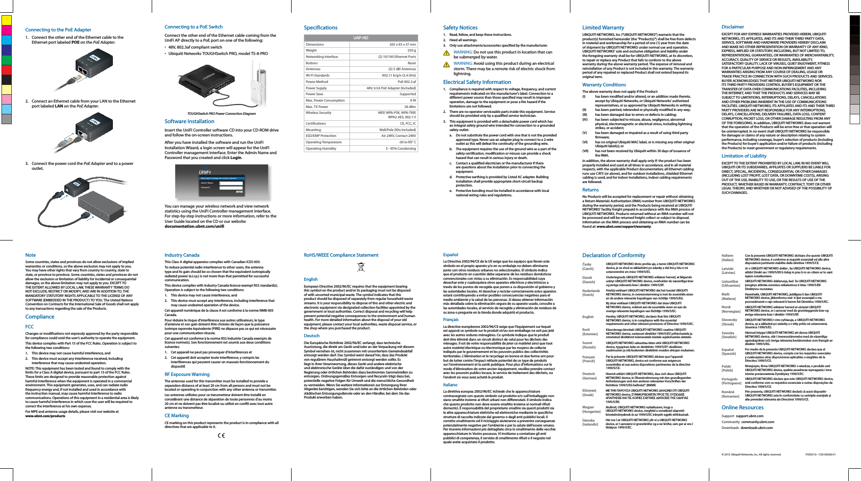 Connecting to the PoE Adapter1.  Connect the other end of the Ethernet cable to the Ethernet port labeled POE on the PoE Adapter.2.  Connect an Ethernet cable from your LAN to the Ethernet port labeled LAN on the PoE Adapter. 3.  Connect the power cord the PoE Adapter and to a power outlet.Connecting to a PoE SwitchConnect the other end of the Ethernet cable coming from the UniFi AP directly to a PoE port on one of the following:&bull;  48V, 802.3af compliant switch&bull;  Ubiquiti Networks TOUGHSwitch PRO, model TS-8-PROTOUGHSwitch PRO Power Connection DiagramSoftware InstallationInsert the UniFi Controller software CD into your CD-ROM drive and follow the on-screen instructions.After you have installed the software and run the UniFi Installation Wizard, a login screen will appear for the UniFi Controller management interface. Enter the Admin Name and Password that you created and click Login. You can manage your wireless network and view network statistics using the UniFi Controller management interface. For step-by-step instructions or more information, refer to the User Guide located on the CD or our website: documentation.ubnt.com/unifiSpecificationsUAP-HDDimensions 205 x 83 x 37 mmWeight 250 g Networking Interface (2) 10/100 Ethernet PortsButtons ResetAntennas (2) 5 dBi AntennasWi-Fi Standards 802.11 b/g/n (2.4 GHz)Power Method PoE 802.3.afPower Supply 48V, 0.5A PoE Adapter (Included)Power Save SupportedMax. Power Consumption 8 WMax. TX Power 28 dBmWireless Security WEP, WPA-PSK, WPA-TKIP,  WPA2 AES, 802.11i CE, FCC, ICMounting Wall/Pole (Kits Included)ESD/EMP Protection Air 24KV, Contact 24KVOperating Temperature -30 to 65&deg; COperating Humidity 5 - 95% CondensingSafety Notices1.  Read, follow, and keep these instructions.2.  Heed all warnings.3.  Only use attachments/accessories specified by the manufacturer.WARNING: Do not use this product in location that can be submerged by water. WARNING: Avoid using this product during an electrical storm. There may be a remote risk of electric shock from lightning. Electrical Safety Information1.  Compliance is required with respect to voltage, frequency, and current requirements indicated on the manufacturer&rsquo;s label. Connection to a different power source than those specified may result in improper operation, damage to the equipment or pose a fire hazard if the limitations are not followed.2.  There are no operator serviceable parts inside this equipment. Service should be provided only by a qualified service technician.3.  This equipment is provided with a detachable power cord which has an integral safety ground wire intended for connection to a grounded safety outlet.a.  Do not substitute the power cord with one that is not the provided approved type. Never use an adapter plug to connect to a 2-wire outlet as this will defeat the continuity of the grounding wire. b.  The equipment requires the use of the ground wire as a part of the safety certification, modification or misuse can provide a shock hazard that can result in serious injury or death.c.  Contact a qualified electrician or the manufacturer if there are questions about the installation prior to connecting the equipment.d.  Protective earthing is provided by Listed AC adapter. Building installation shall provide appropriate short-circuit backup protection.e.  Protective bonding must be installed in accordance with local national wiring rules and regulations.Limited WarrantyUBIQUITI NETWORKS, Inc (&ldquo;UBIQUITI NETWORKS&rdquo;) warrants that the product(s) furnished hereunder (the &ldquo;Product(s)&rdquo;) shall be free from defects in material and workmanship for a period of one (1) year from the date of shipment by UBIQUITI NETWORKS under normal use and operation. UBIQUITI NETWORKS&rsquo; sole and exclusive obligation and liability under the foregoing warranty shall be for UBIQUITI NETWORKS, at its discretion, to repair or replace any Product that fails to conform to the above warranty during the above warranty period. The expense of removal and reinstallation of any Product is not included in this warranty. The warranty period of any repaired or replaced Product shall not extend beyond its original term. Warranty ConditionsThe above warranty does not apply if the Product:(I)  has been modified and/or altered, or an addition made thereto, except by Ubiquiti Networks, or Ubiquiti Networks&rsquo; authorized representatives, or as approved by Ubiquiti Networks in writing;(II)  has been painted, rebranded or physically modified in any way;(III)  has been damaged due to errors or defects in cabling;(IV)  has been subjected to misuse, abuse, negligence, abnormal physical, electromagnetic or electrical stress, including lightning strikes, or accident;(V)  has been damaged or impaired as a result of using third party firmware;(VI)  has no original Ubiquiti MAC label, or is missing any other original Ubiquiti label(s); or(VII)  has not been received by Ubiquiti within 30 days of issuance of the RMA.In addition, the above warranty shall apply only if: the product has been properly installed and used at all times in accordance, and in all material respects, with the applicable Product documentation; all Ethernet cabling runs use CAT5 (or above), and for outdoor installations, shielded Ethernet cabling is used, and for indoor installations, indoor cabling requirements are followed.ReturnsNo Products will be accepted for replacement or repair without obtaining a Return Materials Authorization (RMA) number from UBIQUITI NETWORKS during the warranty period, and the Products being received at UBIQUITI NETWORKS&rsquo; facility freight prepaid in accordance with the RMA process of UBIQUITI NETWORKS. Products returned without an RMA number will not be processed and will be returned freight collect or subject to disposal. Information on the RMA process and obtaining an RMA number can be found at: www.ubnt.com/support/warranty.DisclaimerEXCEPT FOR ANY EXPRESS WARRANTIES PROVIDED HEREIN, UBIQUITI NETWORKS, ITS AFFILIATES, AND ITS AND THEIR THIRD PARTY DATA, SERVICE, SOFTWARE AND HARDWARE PROVIDERS HEREBY DISCLAIM AND MAKE NO OTHER REPRESENTATION OR WARRANTY OF ANY KIND, EXPRESS, IMPLIED OR STATUTORY, INCLUDING, BUT NOT LIMITED TO, REPRESENTATIONS, GUARANTEES, OR WARRANTIES OF MERCHANTABILITY, ACCURACY, QUALITY OF SERVICE OR RESULTS, AVAILABILITY, SATISFACTORY QUALITY, LACK OF VIRUSES, QUIET ENJOYMENT, FITNESS FOR A PARTICULAR PURPOSE AND NON-INFRINGEMENT AND ANY WARRANTIES ARISING FROM ANY COURSE OF DEALING, USAGE OR TRADE PRACTICE IN CONNECTION WITH SUCH PRODUCTS AND SERVICES. BUYER ACKNOWLEDGES THAT NEITHER UBIQUITI NETWORKS NOR ITS THIRD PARTY PROVIDERS CONTROL BUYER&rsquo;S EQUIPMENT OR THE TRANSFER OF DATA OVER COMMUNICATIONS FACILITIES, INCLUDING THE INTERNET, AND THAT THE PRODUCTS AND SERVICES MAY BE SUBJECT TO LIMITATIONS, INTERRUPTIONS, DELAYS, CANCELLATIONS AND OTHER PROBLEMS INHERENT IN THE USE OF COMMUNICATIONS FACILITIES. UBIQUITI NETWORKS, ITS AFFILIATES AND ITS AND THEIR THIRD PARTY PROVIDERS ARE NOT RESPONSIBLE FOR ANY INTERRUPTIONS, DELAYS, CANCELLATIONS, DELIVERY FAILURES, DATA LOSS, CONTENT CORRUPTION, PACKET LOSS, OR OTHER DAMAGE RESULTING FROM ANY OF THE FOREGOING. In addition, UBIQUITI NETWORKS does not warrant that the operation of the Products will be error-free or that operation will be uninterrupted. In no event shall UBIQUITI NETWORKS be responsible for damages or claims of any nature or description relating to system performance, including coverage, buyer&rsquo;s selection of products (including the Products) for buyer&rsquo;s application and/or failure of products (including the Products) to meet government or regulatory requirements.Limitation of LiabilityEXCEPT TO THE EXTENT PROHIBITED BY LOCAL LAW, IN NO EVENT WILL UBIQUITI OR ITS SUBSIDIARIES, AFFILIATES OR SUPPLIERS BE LIABLE FOR DIRECT, SPECIAL, INCIDENTAL, CONSEQUENTIAL OR OTHER DAMAGES (INCLUDING LOST PROFIT, LOST DATA, OR DOWNTIME COSTS), ARISING OUT OF THE USE, INABILITY TO USE, OR THE RESULTS OF USE OF THE PRODUCT, WHETHER BASED IN WARRANTY, CONTRACT, TORT OR OTHER LEGAL THEORY, AND WHETHER OR NOT ADVISED OF THE POSSIBILITY OF SUCH DAMAGES. NoteSome countries, states and provinces do not allow exclusions of implied warranties or conditions, so the above exclusion may not apply to you. You may have other rights that vary from country to country, state to state, or province to province. Some countries, states and provinces do not allow the exclusion or limitation of liability for incidental or consequential damages, so the above limitation may not apply to you. EXCEPT TO THE EXTENT ALLOWED BY LOCAL LAW, THESE WARRANTY TERMS DO NOT EXCLUDE, RESTRICT OR MODIFY, AND ARE IN ADDITION TO, THE MANDATORY STATUTORY RIGHTS APPLICABLE TO THE LICENSE OF ANY SOFTWARE (EMBEDDED IN THE PRODUCT) TO YOU. The United Nations Convention on Contracts for the International Sale of Goods shall not apply to any transactions regarding the sale of the Products.ComplianceFCCChanges or modifications not expressly approved by the party responsible for compliance could void the user&rsquo;s authority to operate the equipment. This device complies with Part 15 of the FCC Rules. Operation is subject to the following two conditions:1.  This device may not cause harmful interference, and 2.  This device must accept any interference received, including interference that may cause undesired operation.NOTE: This equipment has been tested and found to comply with the limits for a Class A digital device, pursuant to part 15 of the FCC Rules. These limits are designed to provide reasonable protection against harmful interference when the equipment is operated in a commercial environment. This equipment generates, uses, and can radiate radio frequency energy and, if not installed and used in accordance with the instruction manual, may cause harmful interference to radio communications. Operations of this equipment in a residential area is likely to cause harmful interference in which case the user will be required to correct the interference at his own expense.For MPE and antenna usage details, please visit our website at  www.ubnt.com/productsIndustry CanadaThis Class A digital apparatus complies with Canadian ICES-003.To reduce potential radio interference to other users, the antenna type and its gain should be so chosen that the equivalent isotropically radiated power (e.i.r.p.) is not more than that permitted for successful communication.This device complies with Industry Canada licence-exempt RSS standard(s). Operation is subject to the following two conditions: 1.  This device may not cause interference, and 2.  This device must accept any interference, including interference that may cause undesired operation of the device.Cet appareil num&eacute;rique de la classe A est conforme &agrave; la norme NMB-003 Canada.Pour r&eacute;duire le risque d&rsquo;interf&eacute;rence aux autres utilisateurs, le type d&rsquo;antenne et son gain doivent &ecirc;tre choisies de fa&ccedil;on que la puissance isotrope rayonn&eacute;e &eacute;quivalente (PIRE) ne d&eacute;passe pas ce qui est n&eacute;cessaire pour une communication r&eacute;ussie. Cet appareil est conforme &agrave; la norme RSS Industrie Canada exempts de licence norme(s). Son fonctionnement est soumis aux deux conditions suivantes:1.  Cet appareil ne peut pas provoquer d&rsquo;interf&eacute;rences et 2.  Cet appareil doit accepter toute interf&eacute;rence, y compris les interf&eacute;rences qui peuvent causer un mauvais fonctionnement du dispositif.RF Exposure WarningThe antennas used for this transmitter must be installed to provide a separation distance of at least 20 cm from all persons and must not be located or operating in conjunction with any other antenna or transmitter.Les antennes utilis&eacute;es pour ce transmetteur doivent &ecirc;tre install&eacute; en consid&eacute;rant une distance de s&eacute;paration de toute personnes d&rsquo;au moins 20 cm et ne doivent pas &ecirc;tre localis&eacute; ou utilis&eacute; en conflit avec tout autre antenne ou transmetteur.CE MarkingCE marking on this product represents the product is in compliance with all directives that are applicable to it.RoHS/WEEE Compliance StatementEnglishEuropean Directive 2002/96/EC requires that the equipment bearing this symbol on the product and/or its packaging must not be disposed of with unsorted municipal waste. The symbol indicates that this product should be disposed of separately from regular household waste streams. It is your responsibility to dispose of this and other electric and electronic equipment via designated collection facilities appointed by the government or local authorities. Correct disposal and recycling will help prevent potential negative consequences to the environment and human health. For more detailed information about the disposal of your old equipment, please contact your local authorities, waste disposal service, or the shop where you purchased the product.DeutschDie Europ&auml;ische Richtlinie 2002/96/EC verlangt, dass technische Ausr&uuml;stung, die direkt am Ger&auml;t und/oder an der Verpackung mit diesem Symbol versehen ist, nicht zusammen mit unsortiertem Gemeindeabfall entsorgt werden darf. Das Symbol weist darauf hin, dass das Produkt von regul&auml;rem Haushaltm&uuml;ll getrennt entsorgt werden sollte. Es liegt in Ihrer Verantwortung, dieses Ger&auml;t und andere elektrische und elektronische Ger&auml;te &uuml;ber die daf&uuml;r zust&auml;ndigen und von der Regierung oder &ouml;rtlichen Beh&ouml;rden dazu bestimmten Sammelstellen zu entsorgen. Ordnungsgem&auml;&szlig;es Entsorgen und Recyceln tr&auml;gt dazu bei, potentielle negative Folgen f&uuml;r Umwelt und die menschliche Gesundheit zu vermeiden. Wenn Sie weitere Informationen zur Entsorgung Ihrer Altger&auml;te ben&ouml;tigen, wenden Sie sich bitte an die &ouml;rtlichen Beh&ouml;rden oder st&auml;dtischen Entsorgungsdienste oder an den H&auml;ndler, bei dem Sie das Produkt erworben haben.Espa&ntilde;olLa Directiva 2002/96/CE de la UE exige que los equipos que lleven este s&iacute;mbolo en el propio aparato y/o en su embalaje no deben eliminarse junto con otros residuos urbanos no seleccionados. El s&iacute;mbolo indica que el producto en cuesti&oacute;n debe separarse de los residuos dom&eacute;sticos convencionales con vistas a su eliminaci&oacute;n. Es responsabilidad suya desechar este y cualesquiera otros aparatos el&eacute;ctricos y electr&oacute;nicos a trav&eacute;s de los puntos de recogida que ponen a su disposici&oacute;n el gobierno y las autoridades locales. Al desechar y reciclar correctamente estos aparatos estar&aacute; contribuyendo a evitar posibles consecuencias negativas para el medio ambiente y la salud de las personas. Si desea obtener informaci&oacute;n m&aacute;s detallada sobre la eliminaci&oacute;n segura de su aparato usado, consulte a las autoridades locales, al servicio de recogida y eliminaci&oacute;n de residuos de su zona o pregunte en la tienda donde adquiri&oacute; el producto.Fran&ccedil;aisLa directive europ&eacute;enne 2002/96/CE exige que l&rsquo;&eacute;quipement sur lequel est appos&eacute; ce symbole sur le produit et/ou son emballage ne soit pas jet&eacute; avec les autres ordures m&eacute;nag&egrave;res. Ce symbole indique que le produit doit &ecirc;tre &eacute;limin&eacute; dans un circuit distinct de celui pour les d&eacute;chets des m&eacute;nages. Il est de votre responsabilit&eacute; de jeter ce mat&eacute;riel ainsi que tout autre mat&eacute;riel &eacute;lectrique ou &eacute;lectronique par les moyens de collecte indiqu&eacute;s par le gouvernement et les pouvoirs publics des collectivit&eacute;s territoriales. L&rsquo;&eacute;limination et le recyclage en bonne et due forme ont pour but de lutter contre l&rsquo;impact n&eacute;faste potentiel de ce type de produits sur l&rsquo;environnement et la sant&eacute; publique. Pour plus d&rsquo;informations sur le mode d&rsquo;&eacute;limination de votre ancien &eacute;quipement, veuillez prendre contact avec les pouvoirs publics locaux, le service de traitement des d&eacute;chets, ou l&rsquo;endroit o&ugrave; vous avez achet&eacute; le produit.ItalianoLa direttiva europea 2002/96/EC richiede che le apparecchiature contrassegnate con questo simbolo sul prodotto e/o sull&rsquo;imballaggio non siano smaltite insieme ai rifiuti urbani non differenziati. Il simbolo indica che questo prodotto non deve essere smaltito insieme ai normali rifiuti domestici. &Egrave; responsabilit&agrave; del proprietario smaltire sia questi prodotti sia le altre apparecchiature elettriche ed elettroniche mediante le specifiche strutture di raccolta indicate dal governo o dagli enti pubblici locali. Il corretto smaltimento ed il riciclaggio aiuteranno a prevenire conseguenze potenzialmente negative per l&rsquo;ambiente e per la salute dell&rsquo;essere umano. Per ricevere informazioni pi&ugrave; dettagliate circa lo smaltimento delle vecchie apparecchiature in Vostro possesso, Vi invitiamo a contattare gli enti pubblici di competenza, il servizio di smaltimento rifiuti o il negozio nel quale avete acquistato il prodotto.Declaration of ConformityČesky  [Czech]UBIQUITI NETWORKS t&iacute;mto prohla uje, e tento UBIQUITI NETWORKS device, je ve shod se z&aacute;kladn&iacute;mi po adavky a dal &iacute;mi p &iacute;slu n mi ustanoven&iacute;mi sm rnice 1999/5/ES.Dansk [Danish]Undertegnede UBIQUITI NETWORKS erkl&aelig;rer herved, at f&oslash;lgende udstyr UBIQUITI NETWORKS device, overholder de v&aelig;sentlige krav og &oslash;vrige relevante krav i direktiv 1999/5/EF.Nederlands [Dutch]Hierbij verklaart UBIQUITI NETWORKS dat het toestel UBIQUITI NETWORKS device, in overeenstemming is met de essenti&euml;le eisen en de andere relevante bepalingen van richtlijn 1999/5/EG.Bij deze verklaart UBIQUITI NETWORKS dat deze UBIQUITI NETWORKS device, voldoet aan de essenti&euml;le eisen en aan de overige relevante bepalingen van Richtlijn 1999/5/EC.English Hereby, UBIQUITI NETWORKS, declares that this UBIQUITI NETWORKS device, is in compliance with the essential requirements and other relevant provisions of Directive 1999/5/EC.Eesti [Estonian]K&auml;esolevaga kinnitab UBIQUITI NETWORKS seadme UBIQUITI NETWORKS device, vastavust direktiivi 1999/5/E&Uuml; p&otilde;hin&otilde;uetele ja nimetatud direktiivist tulenevatele teistele asjakohastele s&auml;tetele.Suomi [Finnish]UBIQUITI NETWORKS vakuuttaa t&auml;ten ett&auml; UBIQUITI NETWORKS device, tyyppinen laite on direktiivin 1999/5/EY oleellisten vaatimusten ja sit&auml; koskevien direktiivin muiden ehtojen mukainen.Fran&ccedil;ais [French]Par la pr&eacute;sente UBIQUITI NETWORKS d&eacute;clare que l&rsquo;appareil UBIQUITI NETWORKS, device est conforme aux exigences essentielles et aux autres dispositions pertinentes de la directive 1999/5/CE.Deutsch [German]Hiermit erkl&auml;rt UBIQUITI NETWORKS, dass sich diese UBIQUITI NETWORKS device, in &Uuml;bereinstimmung mit den grundlegenden Anforderungen und den anderen relevanten Vorschriften der Richtlinie 1999/5/EG befindet&rdquo;. (BMWi)&Epsilon;&lambda;&lambda;&eta;&nu;&iota;&kappa;ή [Greek]&Mu;&Epsilon; &Tau;&Eta;&Nu; &Pi;&Alpha;&Rho;&Omicron;&Upsilon;&Sigma;&Alpha; UBIQUITI NETWORKS &Delta;&Eta;&Lambda;&Omega;&Nu;&Epsilon;&Iota; &Omicron;&Tau;&Iota; UBIQUITI NETWORKS device, &Sigma;&Upsilon;&Mu;&Mu;&Omicron;&Rho;&Phi;&Omega;&Nu;&Epsilon;&Tau;&Alpha;&Iota; &Pi;&Rho;&Omicron;&Sigma; &Tau;&Iota;&Sigma; &Omicron;&Upsilon;&Sigma;&Iota;&Omega;&Delta;&Epsilon;&Iota;&Sigma; &Alpha;&Pi;&Alpha;&Iota;&Tau;&Eta;&Sigma;&Epsilon;&Iota;&Sigma; &Kappa;&Alpha;&Iota; &Tau;&Iota;&Sigma; &Lambda;&Omicron;&Iota;&Pi;&Epsilon;&Sigma; &Sigma;&Chi;&Epsilon;&Tau;&Iota;&Kappa;&Epsilon;&Sigma; &Delta;&Iota;&Alpha;&Tau;&Alpha;&Xi;&Epsilon;&Iota;&Sigma; &Tau;&Eta;&Sigma; &Omicron;&Delta;&Eta;&Gamma;&Iota;&Alpha;&Sigma; 1995/5/&Epsilon;&Kappa;. Magyar [Hungarian]Alul&iacute;rott, UBIQUITI NETWORKS nyilatkozom, hogy a UBIQUITI NETWORKS device, megfelel a vonatkoz&oacute; alapvet&otilde; k&ouml;vetelm&eacute;nyeknek &eacute;s az 1999/5/EC ir&aacute;nyelv egy&eacute;b el&otilde;&iacute;r&aacute;sainak.&Iacute;slenska [Icelandic]H&eacute;r me l sir UBIQUITI NETWORKS yfir v&iacute; a UBIQUITI NETWORKS device, er &iacute; samr&aelig;mi vi grunnkr&ouml;fur og a rar kr&ouml;fur, sem ger ar eru &iacute; tilskipun 1999/5/EC.&copy; 2013 Ubiquiti Networks, Inc. All rights reserved. P050313&mdash;720-00028-01Italiano [Italian]Con la presente UBIQUITI NETWORKS dichiara che questo UBIQUITI NETWORKS device, &egrave; conforme ai requisiti essenziali ed alle altre disposizioni pertinenti stabilite dalla direttiva 1999/5/CE.Latviski [Latvian]Ar o UBIQUITI NETWORKS deklar , ka UBIQUITI NETWORKS device, atbilst Direkt vas 1999/5/EK b tiskaj m pras b m un citiem ar to saist tajiem noteikumiem.Lietuvi&scaron;kai [Lithuanian]UBIQUITI NETWORKS deklaruoja, kad  &scaron;is UBIQUITI NETWORKS įrenginys atitinka esminius reikalavimus ir kitas 1999/5/EB Direktyvos nuostatas.Malti [Maltese]Hawnhekk, UBIQUITI NETWORKS, jiddikjara li dan UBIQUITI NETWORKS device, jikkonforma mal- ti ijiet essenzjali u ma provvedimenti o rajn relevanti li hemm fid-Dirrettiva 1999/5/EC.Norsk [Norwegian]UBIQUITI NETWORKS erkl&aelig;rer herved at utstyret UBIQUITI NETWORKS device, er i samsvar med de grunnleggende krav og &oslash;vrige relevante krav i direktiv 1999/5/EF.Slovensky [Slovak]UBIQUITI NETWORKS t mto vyhlasuje, e UBIQUITI NETWORKS device, sp a z&aacute;kladn&eacute; po iadavky a v etky pr&iacute;slu n&eacute; ustanovenia Smernice 1999/5/ES.Svenska [Swedish]H&auml;rmed intygar UBIQUITI NETWORKS att denna UBIQUITI NETWORKS device, st&aring;r I &ouml;verensst&auml;mmelse med de v&auml;sentliga egenskapskrav och &ouml;vriga relevanta best&auml;mmelser som framg&aring;r av direktiv 1999/5/EG.Espa&ntilde;ol [Spanish]Por medio de la presente UBIQUITI NETWORKS declara que el UBIQUITI NETWORKS device, cumple con los requisitos esenciales y cualesquiera otras disposiciones aplicables o exigibles de la Directiva 1999/5/CE.Polski  [Polish]Niniejszym, firma UBIQUITI NETWORKS o wiadcza, e produkt serii UBIQUITI NETWORKS device, spełnia zasadnicze wymagania i inne istotne postanowienia Dyrektywy 1999/5/EC.Portugu&ecirc;s [Portuguese]UBIQUITI NETWORKS declara que este UBIQUITI NETWORKS device, est&aacute; conforme com os requisitos essenciais e outras disposi&ccedil;&otilde;es da Directiva 1999/5/CE.Rom&acirc;nă [Romanian]Prin prezenta, UBIQUITI NETWORKS declară că acest dispozitiv UBIQUITI NETWORKS este &icirc;n conformitate cu cerințele esențiale și alte prevederi relevante ale Directivei 1999/5/CE.Online ResourcesSupport  support.ubnt.comCommunity  community.ubnt.comDownloads  downloads.ubnt.com