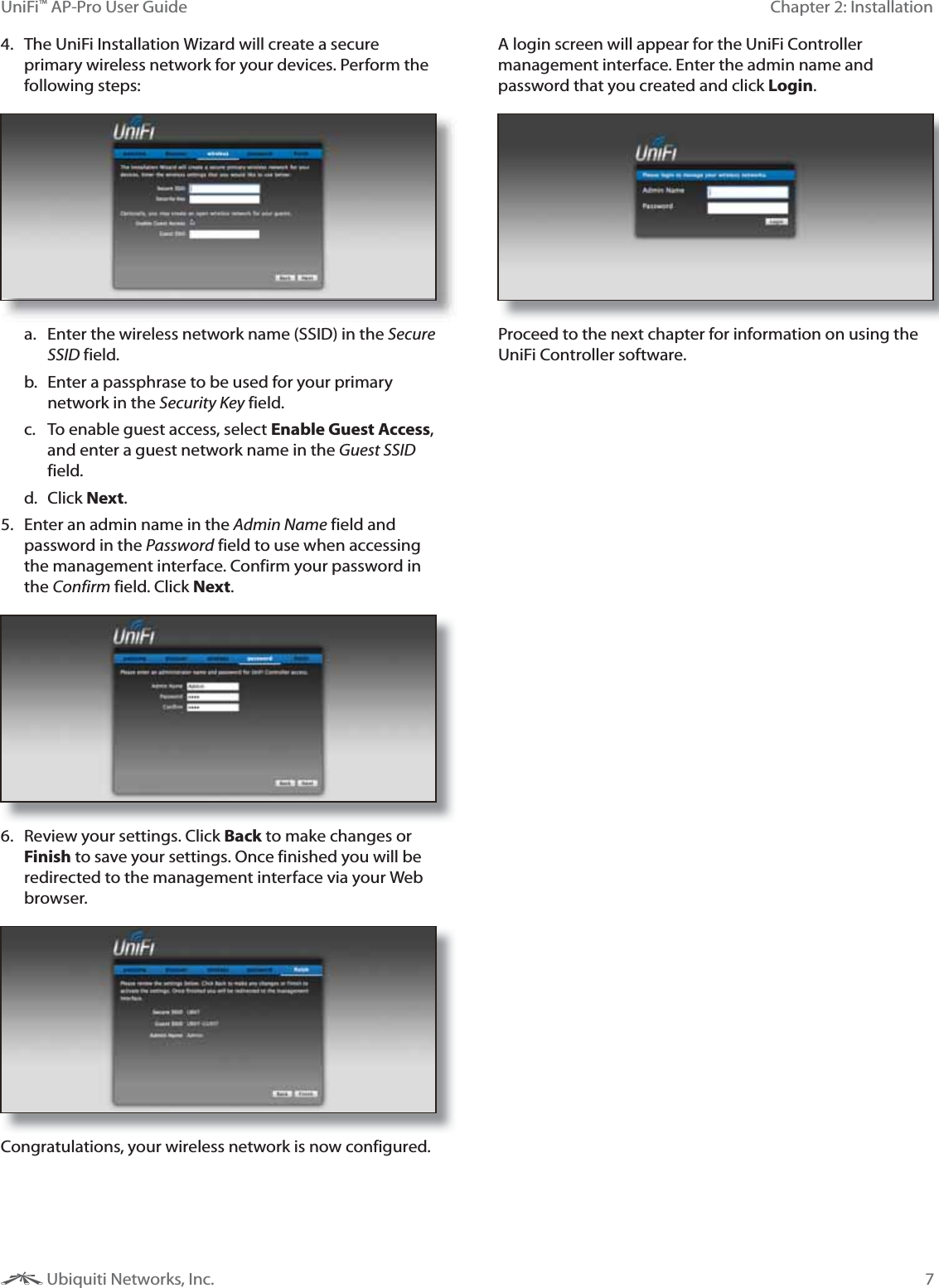 7Chapter 2: InstallationUniFi&trade; AP-Pro User Guide Ubiquiti Networks, Inc.4.  The UniFi Installation Wizard will create a secure primary wireless network for your devices. Perform the following steps:a.  Enter the wireless network name (SSID) in the Secure SSID field.b.  Enter a passphrase to be used for your primary network in the Security Key field.c.  To enable guest access, select Enable Guest Access, and enter a guest network name in the Guest SSID field. d. Click Next.5.  Enter an admin name in the Admin Name field and password in the Password field to use when accessing the management interface. Confirm your password in the Confirm field. Click Next. 6.  Review your settings. Click Back to make changes or Finish to save your settings. Once finished you will be redirected to the management interface via your Web browser.Congratulations, your wireless network is now configured. A login screen will appear for the UniFi Controller management interface. Enter the admin name and password that you created and click Login.  Proceed to the next chapter for information on using the UniFi Controller software.