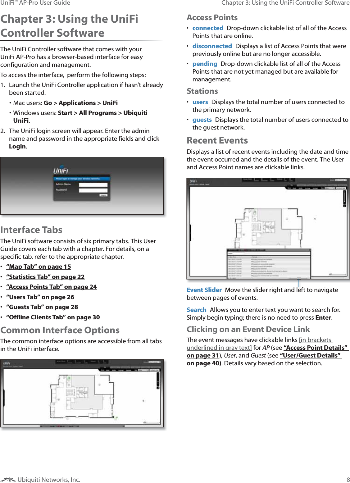 8Chapter 3: Using the UniFi Controller SoftwareUniFi&trade; AP-Pro User Guide Ubiquiti Networks, Inc.Chapter 3: Using the UniFi Controller SoftwareThe UniFi Controller software that comes with your UniFi AP-Pro has a browser-based interface for easy configuration and management. To access the interface,  perform the following steps:1.  Launch the UniFi Controller application if hasn&rsquo;t already been started. Mac users: Go > Applications > UniFi Windows users: Start > All Programs > Ubiquiti UniFi. 2.  The UniFi login screen will appear. Enter the admin name and password in the appropriate fields and click Login. Interface TabsThe UniFi software consists of six primary tabs. This User Guide covers each tab with a chapter. For details, on a specific tab, refer to the appropriate chapter.  &ldquo;Map Tab&rdquo; on page 15 &ldquo;Statistics Tab&rdquo; on page 22 &ldquo;Access Points Tab&rdquo; on page 24 &ldquo;Users Tab&rdquo; on page 26 &ldquo;Guests Tab&rdquo; on page 28 &ldquo;Offline Clients Tab&rdquo; on page 30Common Interface OptionsThe common interface options are accessible from all tabs in the UniFi interface. Access Points connected  Drop-down clickable list of all of the Access Points that are online.  disconnected  Displays a list of Access Points that were previously online but are no longer accessible. pending  Drop-down clickable list of all of the Access Points that are not yet managed but are available for management. Stations users  Displays the total number of users connected to the primary network. guests  Displays the total number of users connected to the guest network.Recent EventsDisplays a list of recent events including the date and time  the event occurred and the details of the event. The User and Access Point names are clickable links. Event Slider  Move the slider right and left to navigate between pages of events. Search  Allows you to enter text you want to search for. Simply begin typing; there is no need to press Enter.Clicking on an Event Device LinkThe event messages have clickable links [in brackets underlined in gray text] for AP (see &ldquo;Access Point Details&rdquo; on page 31), User, and Guest (see &ldquo;User/Guest Details&rdquo; on page 40). Details vary based on the selection.