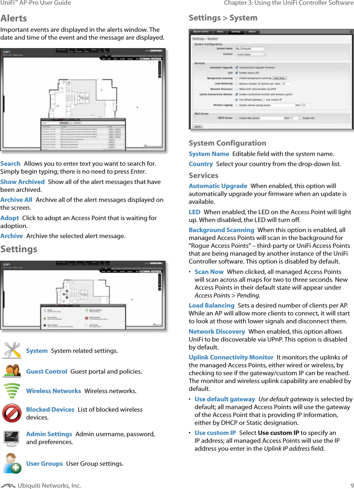 9Chapter 3: Using the UniFi Controller SoftwareUniFi&trade; AP-Pro User Guide Ubiquiti Networks, Inc.AlertsImportant events are displayed in the alerts window. The date and time of the event and the message are displayed.Search  Allows you to enter text you want to search for. Simply begin typing; there is no need to press Enter.Show Archived  Show all of the alert messages that have been archived.Archive All  Archive all of the alert messages displayed on the screen.Adopt  Click to adopt an Access Point that is waiting for adoption.Archive  Archive the selected alert message.SettingsSystem  System related settings.Guest Control  Guest portal and policies.Wireless Networks  Wireless networks.Blocked Devices  List of blocked wireless devices.>_>_Admin Settings  Admin username, password, and preferences.User Groups  User Group settings.Settings > SystemSystem ConfigurationSystem Name  Editable field with the system name.Country  Select your country from the drop-down list.ServicesAutomatic Upgrade  When enabled, this option will automatically upgrade your firmware when an update is available. LED  When enabled, the LED on the Access Point will light up. When disabled, the LED will turn off.Background Scanning  When this option is enabled, all managed Access Points will scan in the background for &ldquo;Rogue Access Points&rdquo; &ndash; third-party or UniFi Access Points that are being managed by another instance of the UniFi Controller software. This option is disabled by default.  Scan Now  When clicked, all managed Access Points will scan across all maps for two to three seconds. New Access Points in their default state will appear under Access Points > Pending.Load Balancing  Sets a desired number of clients per AP. While an AP will allow more clients to connect, it will start to look at those with lower signals and disconnect them.Network Discovery  When enabled, this option allows UniFi to be discoverable via UPnP. This option is disabled by default.Uplink Connectivity Monitor  It monitors the uplinks of the managed Access Points, either wired or wireless, by checking to see if the gateway/custom IP can be reached.The monitor and wireless uplink capability are enabled by default.  Use default gateway  Use default gateway is selected by default; all managed Access Points will use the gateway of the Access Point that is providing IP information, either by DHCP or Static designation.  Use custom IP  Select Use custom IP to specify an IP address; all managed Access Points will use the IP address you enter in the Uplink IP address field.