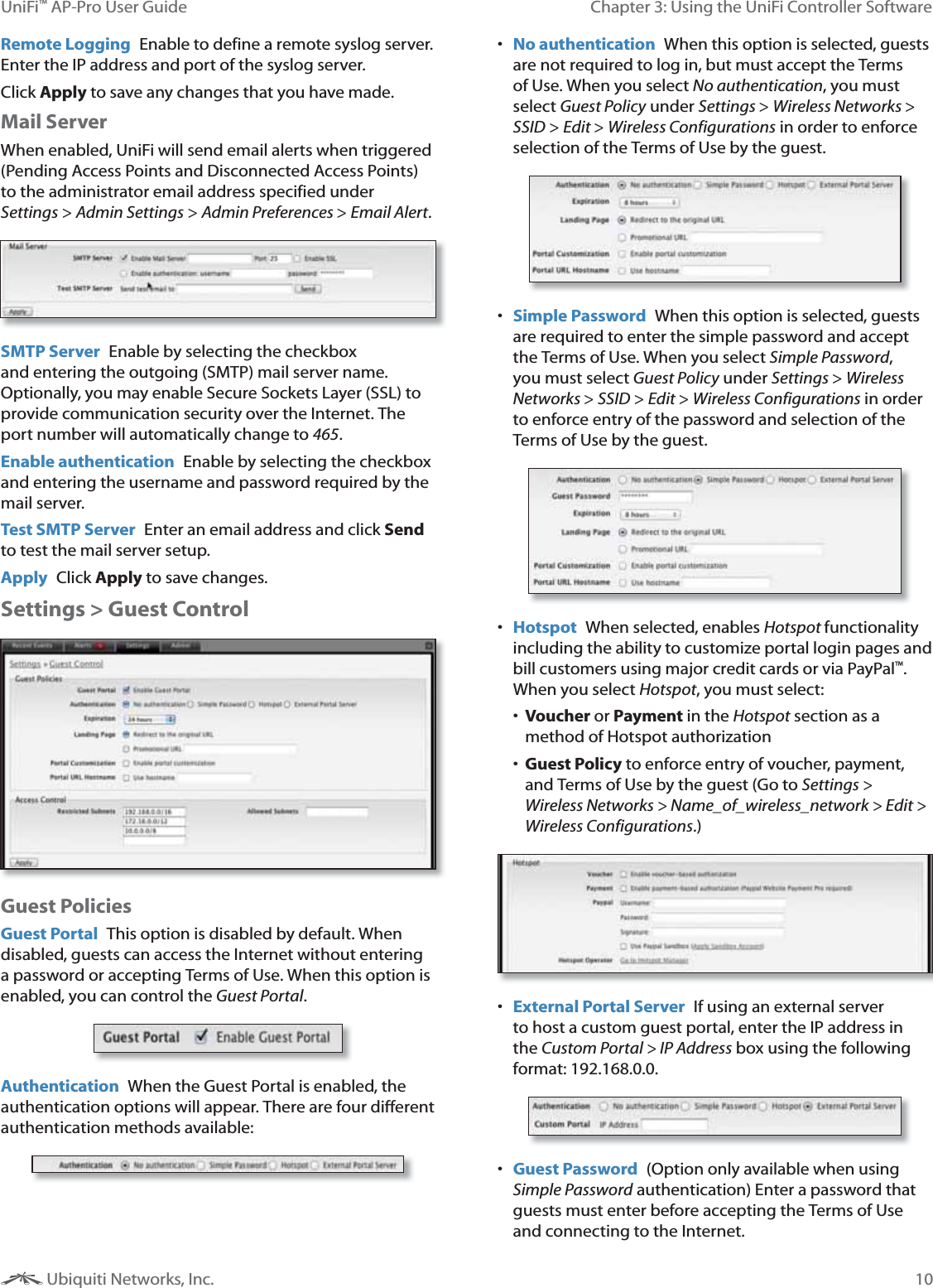 10Chapter 3: Using the UniFi Controller SoftwareUniFi&trade; AP-Pro User Guide Ubiquiti Networks, Inc.Remote Logging  Enable to define a remote syslog server. Enter the IP address and port of the syslog server.Click Apply to save any changes that you have made. Mail ServerWhen enabled, UniFi will send email alerts when triggered (Pending Access Points and Disconnected Access Points) to the administrator email address specified under SettingsAdmin Settings > Admin Preferences > Email Alert.SMTP Server  Enable by selecting the checkbox and entering the outgoing (SMTP) mail server name. Optionally, you may enable Secure Sockets Layer (SSL) to provide communication security over the Internet. The port number will automatically change to 465.Enable authentication  Enable by selecting the checkbox and entering the username and password required by the mail server.Test SMTP Server  Enter an email address and click Send to test the mail server setup.Apply  Click Apply to save changes.Settings > Guest ControlGuest PoliciesGuest Portal  This option is disabled by default. When disabled, guests can access the Internet without entering a password or accepting Terms of Use. When this option is enabled, you can control the Guest Portal.Authentication  When the Guest Portal is enabled, the authentication options will appear. There are four different authentication methods available:  No authentication  When this option is selected, guests are not required to log in, but must accept the Terms of Use. When you select No authentication, you must select Guest Policy under Settings > Wireless Networks > SSID > Edit > Wireless Configurations in order to enforce selection of the Terms of Use by the guest. Simple Password  When this option is selected, guests are required to enter the simple password and accept the Terms of Use. When you select Simple Password, you must select Guest Policy under Settings > Wireless Networks > SSID > Edit > Wireless Configurations in order to enforce entry of the password and selection of the Terms of Use by the guest. Hotspot  When selected, enables Hotspot functionality including the ability to customize portal login pages and bill customers using major credit cards or via PayPal&trade;. When you select Hotspot, you must select: Voucher or Payment in the Hotspotmethod of Hotspot authorization Guest Policy to enforce entry of voucher, payment, and Terms of Use by the guest (Go to Settings > Wireless Networks > Name_of_wireless_network > Edit > Wireless Configurations.)  External Portal Server  If using an external server to host a custom guest portal, enter the IP address in the Custom Portal > IP Address box using the following format: 192.168.0.0. Guest Password  (Option only available when using Simple Password authentication) Enter a password that guests must enter before accepting the Terms of Use and connecting to the Internet. 