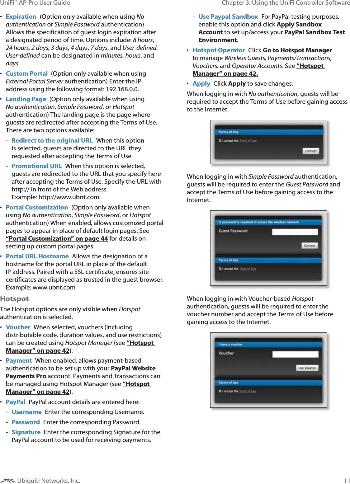 11Chapter 3: Using the UniFi Controller SoftwareUniFi&trade; AP-Pro User Guide Ubiquiti Networks, Inc. Expiration  (Option only available when using No authentication or Simple Password authentication) Allows the specification of guest login expiration after a designated period of time. Options include: 8 hours, 24 hours, 2 days, 3 days, 4 days, 7 days, and User-defined. User-defined can be designated in minutes, hours, and days. Custom Portal  (Option only available when using External Portal Server authentication) Enter the IP address using the following format: 192.168.0.0.  Landing Page  (Option only available when using No authentication, Simple Password, or Hotspot authentication) The landing page is the page where guests are redirected after accepting the Terms of Use. There are two options available:  - Redirect to the original URL  When this option is selected, guests are directed to the URL they requested after accepting the Terms of Use.  - Promotional URL  When this option is selected, guests are redirected to the URL that you specify here after accepting the Terms of Use. Specify the URL with http:// in front of the Web address.  Example: http://www.ubnt.com Portal Customization  (Option only available when using No authentication, Simple Password, or Hotspot authentication) When enabled, allows customized portal pages to appear in place of default login pages. See &ldquo;Portal Customization&rdquo; on page 44 for details on setting up custom portal pages. Portal URL Hostname  Allows the designation of a hostname for the portal URL in place of the default IP address. Paired with a SSL certificate, ensures site certificates are displayed as trusted in the guest browser. Example: www.ubnt.comHotspotThe Hotspot options are only visible when Hotspot authentication is selected. Voucher  When selected, vouchers (including distributable code, duration values, and use restrictions) can be created using Hotspot Manager (see &ldquo;Hotspot Manager&rdquo; on page 42).  Payment  When enabled, allows payment-based authentication to be set up with your PayPal Website Payments Pro account. Payments and Transactions can be managed using Hotspot Manager (see &ldquo;Hotspot Manager&rdquo; on page 42). PayPal  PayPal account details are entered here:  - Username  Enter the corresponding Username. - Password  Enter the corresponding Password. - Signature  Enter the corresponding Signature for the PayPal account to be used for receiving payments. - Use Paypal Sandbox  For PayPal testing purposes, enable this option and click Apply Sandbox Account to set up/access your PayPal Sandbox Test Environment. Hotspot Operator  Click Go to Hotspot Manager to manage Wireless Guests, Payments/Transactions, Vouchers, and Operator Accounts. See &ldquo;Hotspot Manager&rdquo; on page 42.   Apply  Click Apply to save changes.When logging in with No authentication, guests will be required to accept the Terms of Use before gaining access to the Internet.When logging in with Simple Password authentication, guests will be required to enter the Guest Password and accept the Terms of Use before gaining access to the Internet.When logging in with Voucher-based Hotspot authentication, guests will be required to enter the voucher number and accept the Terms of Use before gaining access to the Internet.