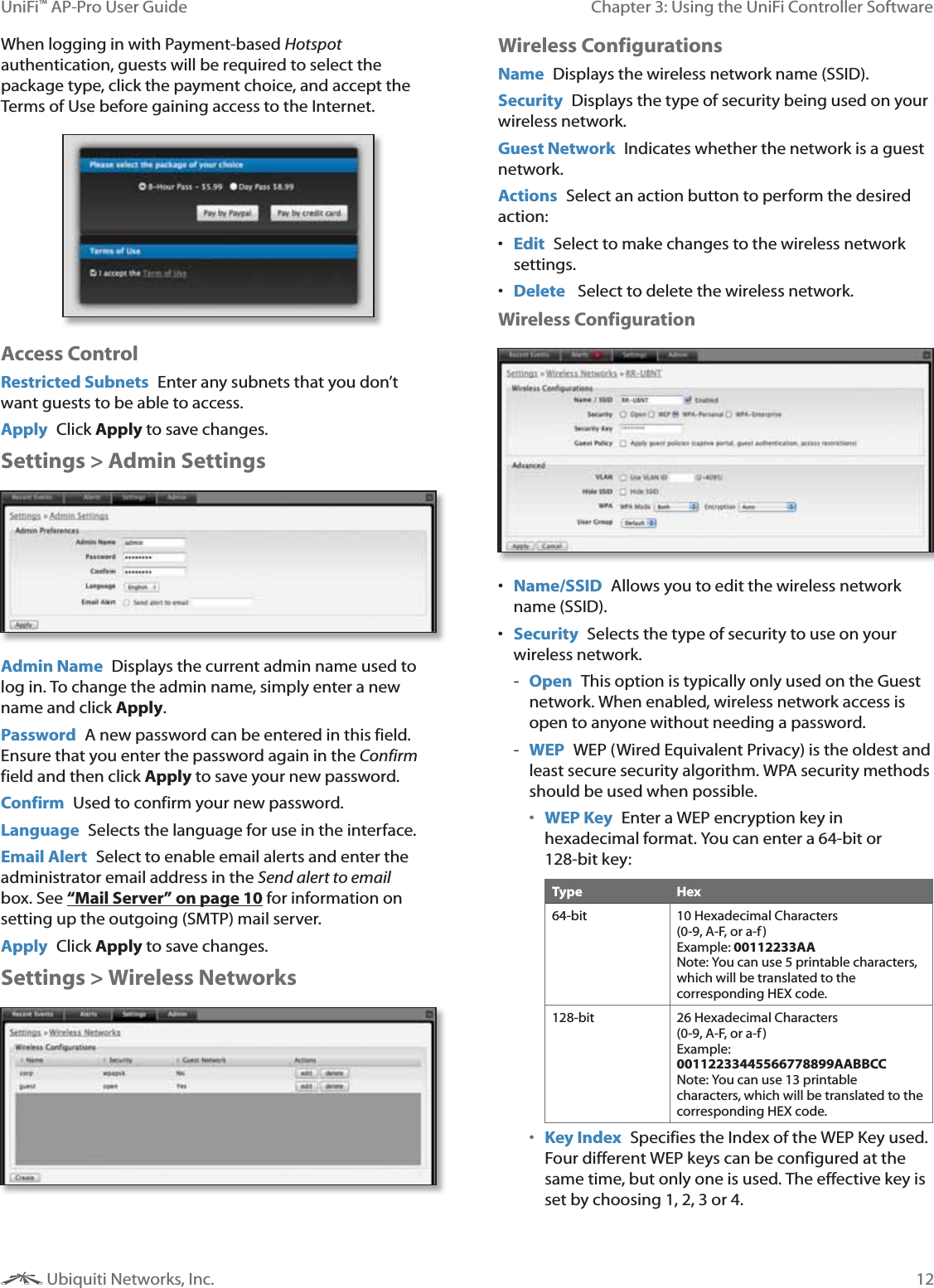 12Chapter 3: Using the UniFi Controller SoftwareUniFi&trade; AP-Pro User Guide Ubiquiti Networks, Inc.When logging in with Payment-based Hotspot authentication, guests will be required to select the package type, click the payment choice, and accept the Terms of Use before gaining access to the Internet.Access ControlRestricted Subnets  Enter any subnets that you don&rsquo;t want guests to be able to access.Apply  Click Apply to save changes.Settings > Admin SettingsAdmin Name  Displays the current admin name used to log in. To change the admin name, simply enter a new name and click Apply.Password  A new password can be entered in this field. Ensure that you enter the password again in the Confirm field and then click Apply to save your new password.Confirm  Used to confirm your new password. Language  Selects the language for use in the interface. Email Alert  Select to enable email alerts and enter the administrator email address in the Send alert to email box. See &ldquo;Mail Server&rdquo; on page 10 for information on setting up the outgoing (SMTP) mail server.Apply  Click Apply to save changes.Settings > Wireless NetworksWireless ConfigurationsName  Displays the wireless network name (SSID).Security  Displays the type of security being used on your wireless network.Guest Network Indicates whether the network is a guest network.Actions  Select an action button to perform the desired action: Edit  Select to make changes to the wireless network settings. Delete   Select to delete the wireless network. Wireless Configuration Name/SSID  Allows you to edit the wireless network name (SSID). Security  Selects the type of security to use on your wireless network. - Open This option is typically only used on the Guest network. When enabled, wireless network access is open to anyone without needing a password. - WEP  WEP (Wired Equivalent Privacy) is the oldest and least secure security algorithm. WPA security methods should be used when possible. WEP Key  Enter a WEP encryption key in hexadecimal format. You can enter a 64-bit or 128-bit key:Type Hex64-bit 10 Hexadecimal Characters  (0-9, A-F, or a-f)  Example: 00112233AA Note: You can use 5 printable characters, which will be translated to the corresponding HEX code.128-bit 26 Hexadecimal Characters  (0-9, A-F, or a-f)  Example: 00112233445566778899AABBCC Note: You can use 13 printable characters, which will be translated to the corresponding HEX code. Key Index  Specifies the Index of the WEP Key used. Four different WEP keys can be configured at the same time, but only one is used. The effective key is set by choosing 1, 2, 3 or 4.