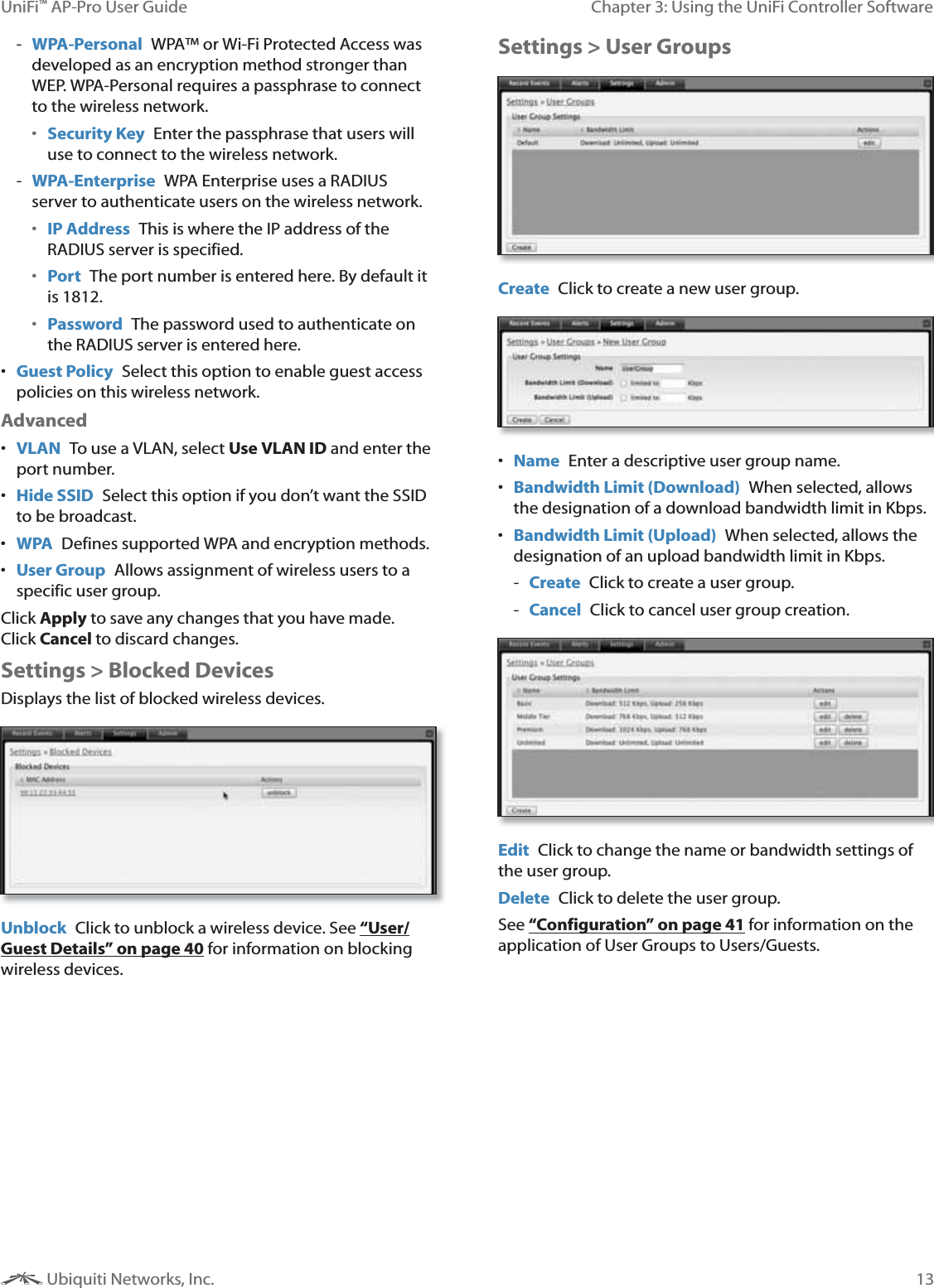 13Chapter 3: Using the UniFi Controller SoftwareUniFi&trade; AP-Pro User Guide Ubiquiti Networks, Inc. - WPA-Personal  WPA&trade; or Wi-Fi Protected Access was developed as an encryption method stronger than WEP. WPA-Personal requires a passphrase to connect to the wireless network. Security Key  Enter the passphrase that users will use to connect to the wireless network. - WPA-Enterprise  WPA Enterprise uses a RADIUS server to authenticate users on the wireless network. IP Address  This is where the IP address of the RADIUS server is specified. Port  The port number is entered here. By default it is 1812. Password  The password used to authenticate on the RADIUS server is entered here.  Guest Policy  Select this option to enable guest access policies on this wireless network.Advanced VLAN  To use a VLAN, select Use VLAN ID and enter the port number. Hide SSID  Select this option if you don&rsquo;t want the SSID to be broadcast. WPA  Defines supported WPA and encryption methods. User Group  Allows assignment of wireless users to a specific user group.Click Apply to save any changes that you have made.  Click Cancel to discard changes. Settings > Blocked DevicesDisplays the list of blocked wireless devices.Unblock  Click to unblock a wireless device. See &ldquo;User/Guest Details&rdquo; on page 40 for information on blocking wireless devices.Settings > User GroupsCreate  Click to create a new user group. Name  Enter a descriptive user group name. Bandwidth Limit (Download)  When selected, allows the designation of a download bandwidth limit in Kbps. Bandwidth Limit (Upload)  When selected, allows the designation of an upload bandwidth limit in Kbps. - Create  Click to create a user group. - Cancel  Click to cancel user group creation.Edit  Click to change the name or bandwidth settings of the user group.Delete  Click to delete the user group.See &ldquo;Configuration&rdquo; on page 41 for information on the application of User Groups to Users/Guests.