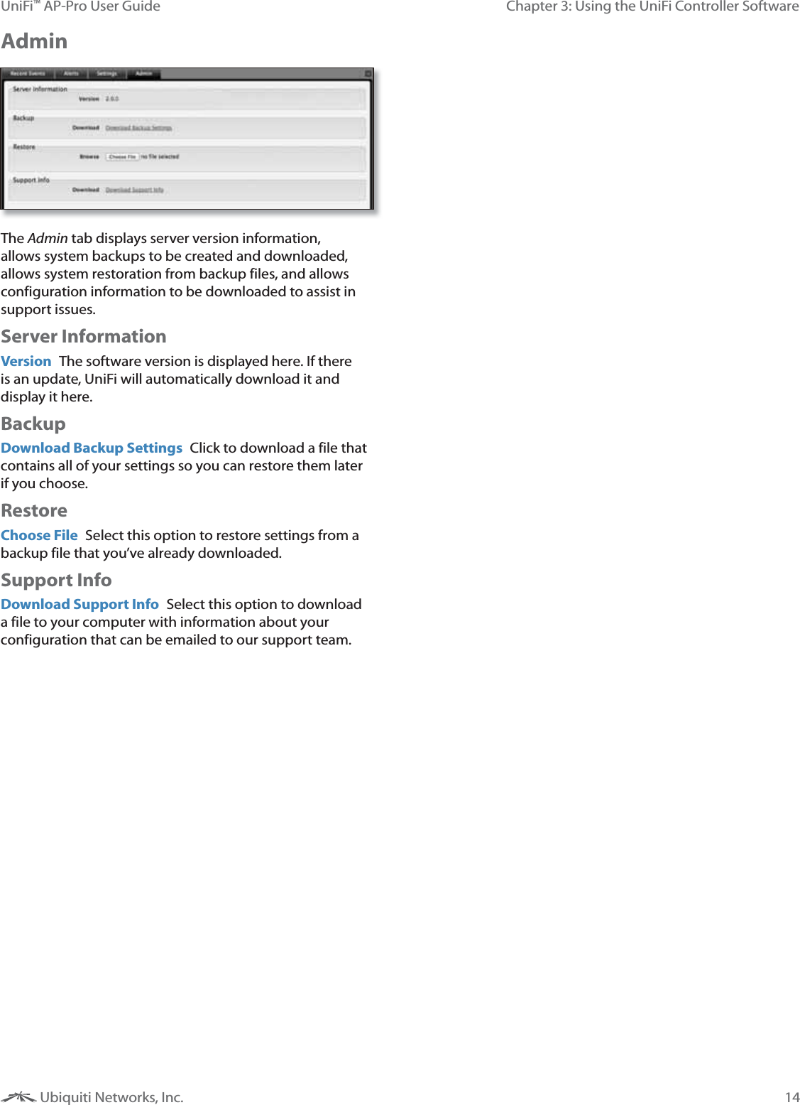 14Chapter 3: Using the UniFi Controller SoftwareUniFi&trade; AP-Pro User Guide Ubiquiti Networks, Inc.Admin The Admin tab displays server version information, allows system backups to be created and downloaded, allows system restoration from backup files, and allows configuration information to be downloaded to assist in support issues.Server InformationVersion  The software version is displayed here. If there is an update, UniFi will automatically download it and display it here.BackupDownload Backup Settings  Click to download a file that contains all of your settings so you can restore them later if you choose.RestoreChoose File  Select this option to restore settings from a backup file that you&rsquo;ve already downloaded.Support InfoDownload Support Info  Select this option to download a file to your computer with information about your configuration that can be emailed to our support team. 