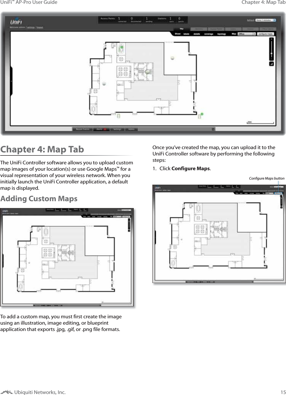 15Chapter 4: Map TabUniFi&trade; AP-Pro User Guide Ubiquiti Networks, Inc.Chapter 4: Map TabThe UniFi Controller software allows you to upload custom map images of your location(s) or use Google Maps&trade; for a visual representation of your wireless network. When you initially launch the UniFi Controller application, a default map is displayed.Adding Custom MapsTo add a custom map, you must first create the image using an illustration, image editing, or blueprint application that exports .jpg, .gif, or .png file formats.  Once you&rsquo;ve created the map, you can upload it to the UniFi Controller software by performing the following steps:1. Click Configure Maps. Configure Maps button