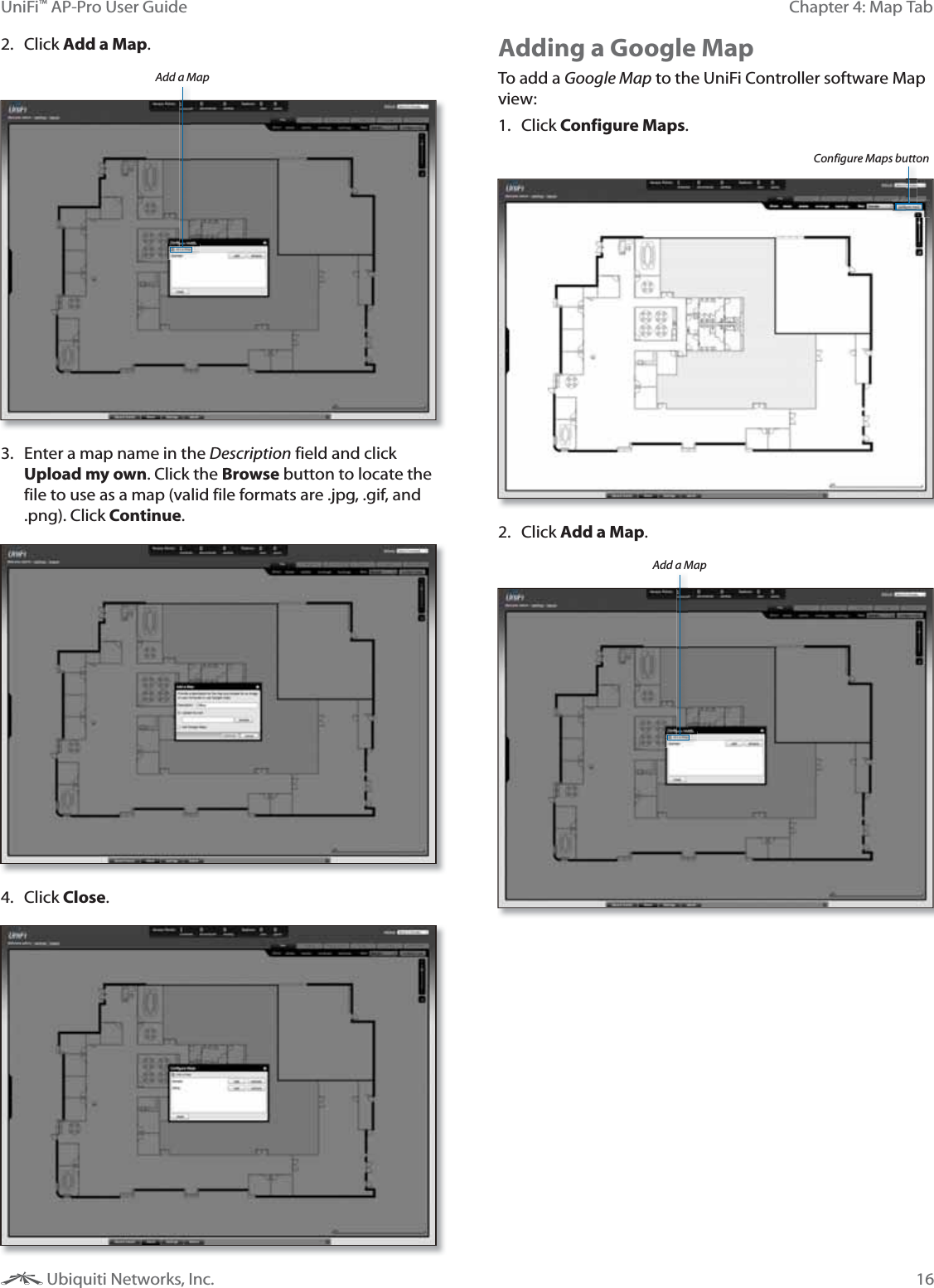 16Chapter 4: Map TabUniFi&trade; AP-Pro User Guide Ubiquiti Networks, Inc.2. Click Add a Map.Add a Map3.  Enter a map name in the Description field and click Upload my own. Click the Browse button to locate the file to use as a map (valid file formats are .jpg, .gif, and .png). Click Continue.4. Click Close.Adding a Google MapTo add a Google Map to the UniFi Controller software Map view:1. Click Configure Maps.Configure Maps button2. Click Add a Map.Add a Map