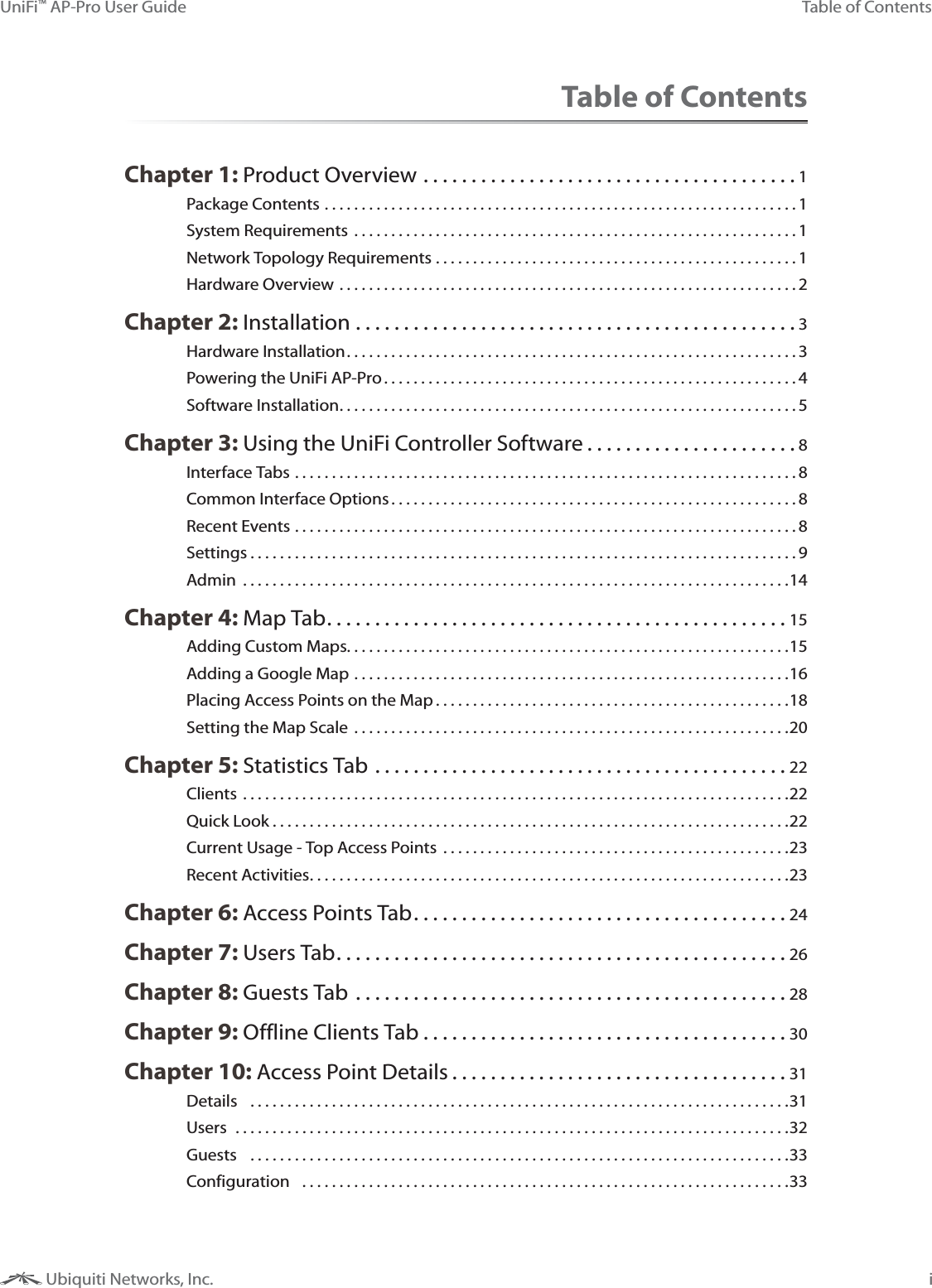 iTable of ContentsUniFi&trade; AP-Pro User Guide Ubiquiti Networks, Inc.Table of ContentsChapter 1: Product Overview .......................................1Package Contents ................................................................1System Requirements ............................................................1Network Topology Requirements .................................................1Hardware Overview ..............................................................2Chapter 2: Installation ..............................................3Hardware Installation .............................................................3Powering the UniFi AP-Pro ........................................................4Software Installation ..............................................................5Chapter 3: Using the UniFi Controller Software ......................8Interface Tabs ....................................................................8Common Interface Options .......................................................8Recent Events ....................................................................8Settings ..........................................................................9Admin  ..........................................................................14Chapter 4: Map Tab ................................................15Adding Custom Maps. . . . . . . . . . . . . . . . . . . . . . . . . . . . . . . . . . . . . . . . . . . . . . . . . . . . . . . . . . . .15Adding a Google Map ...........................................................16Placing Access Points on the Map ................................................18Setting the Map Scale  ...........................................................20Chapter 5: Statistics Tab ...........................................22Clients ..........................................................................22Quick Look ......................................................................22Current Usage - Top Access Points  ...............................................23Recent Activities .................................................................23Chapter 6: Access Points Tab .......................................24Chapter 7: Users Tab ...............................................26Chapter 8: Guests Tab .............................................28Chapter 9: Offline Clients Tab ......................................30Chapter 10: Access Point Details ...................................31Details  .........................................................................31Users  ...........................................................................32Guests  .........................................................................33Configuration  ..................................................................33