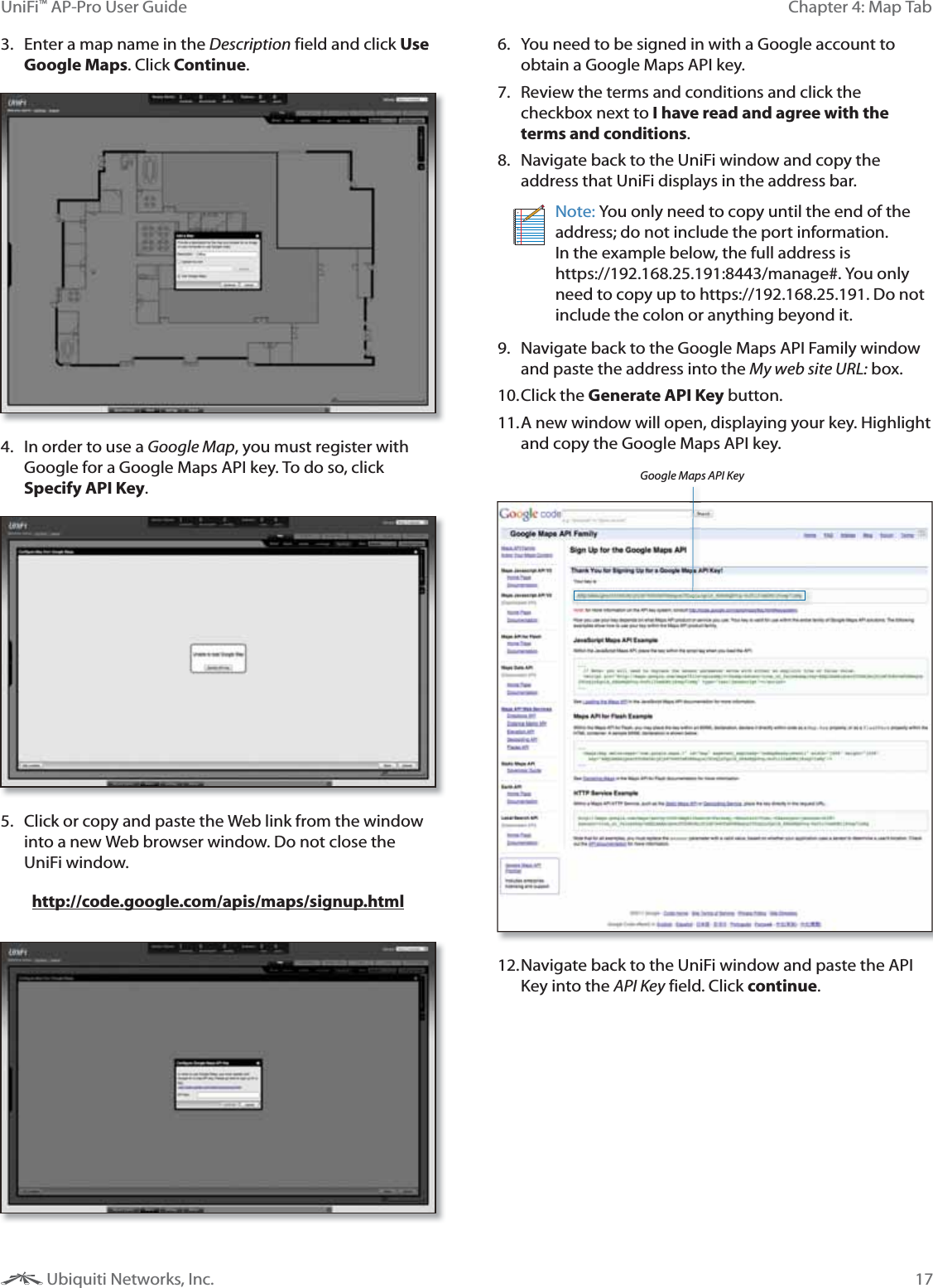 17Chapter 4: Map TabUniFi&trade; AP-Pro User Guide Ubiquiti Networks, Inc.3.  Enter a map name in the Description field and click Use Google Maps. Click Continue.4.  In order to use a Google Map, you must register with Google for a Google Maps API key. To do so, click Specify API Key.5.  Click or copy and paste the Web link from the window into a new Web browser window. Do not close the UniFi window. http://code.google.com/apis/maps/signup.html6.  You need to be signed in with a Google account to obtain a Google Maps API key. 7.  Review the terms and conditions and click the checkbox next to I have read and agree with the terms and conditions. 8.  Navigate back to the UniFi window and copy the address that UniFi displays in the address bar. Note: You only need to copy until the end of the address; do not include the port information. In the example below, the full address is https://192.168.25.191:8443/manage#. You only need to copy up to https://192.168.25.191. Do not include the colon or anything beyond it.9.  Navigate back to the Google Maps API Family window and paste the address into the My web site URL: box. 10. Click  the  Generate API Key button.11. A new window will open, displaying your key. Highlight and copy the Google Maps API key.Google Maps API Key12. Navigate back to the UniFi window and paste the API Key into the API Key field. Click continue.