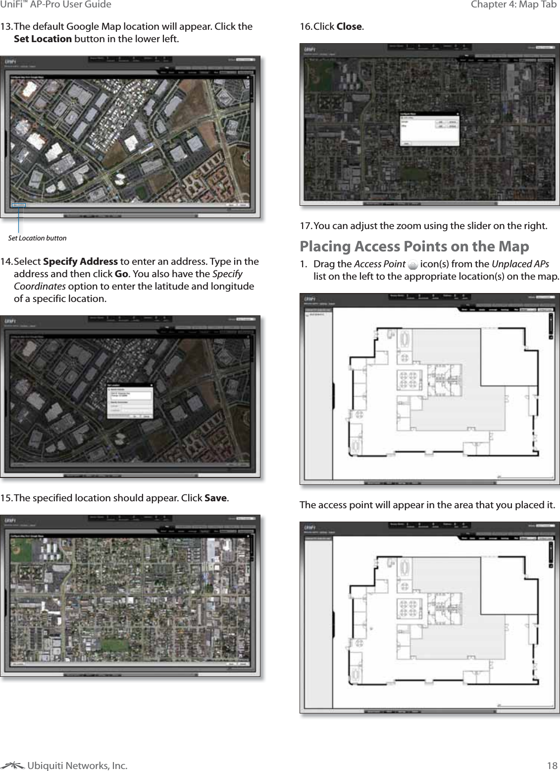18Chapter 4: Map TabUniFi&trade; AP-Pro User Guide Ubiquiti Networks, Inc.13. The default Google Map location will appear. Click the Set Location button in the lower left.Set Location button14. Select  Specify Address to enter an address. Type in the address and then click Go. You also have the Specify Coordinates option to enter the latitude and longitude of a specific location.15. The specified location should appear. Click Save.16. Click Close.17. You can adjust the zoom using the slider on the right. Placing Access Points on the Map1. Drag the Access Point  icon(s) from the Unplaced APs list on the left to the appropriate location(s) on the map.The access point will appear in the area that you placed it.