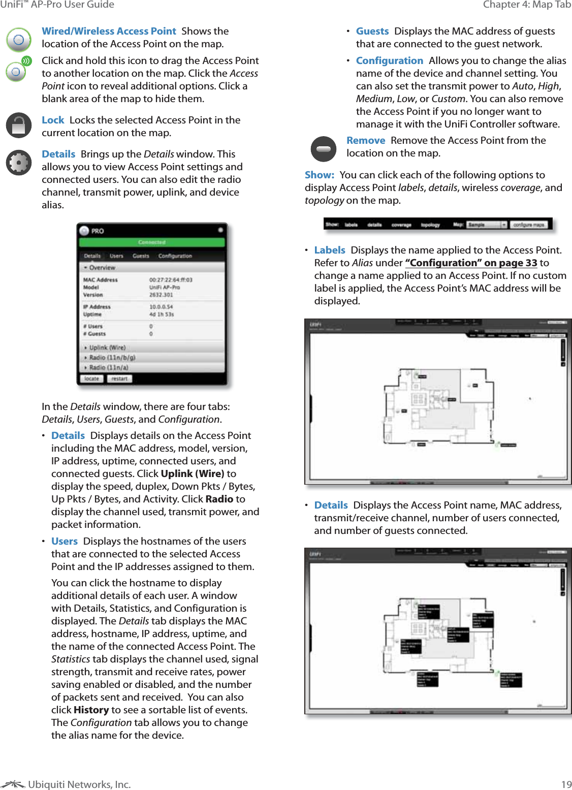 19Chapter 4: Map TabUniFi&trade; AP-Pro User Guide Ubiquiti Networks, Inc.Wired/Wireless Access Point  Shows the location of the Access Point on the map. Click and hold this icon to drag the Access Point to another location on the map. Click the Access Point icon to reveal additional options. Click a blank area of the map to hide them.Lock  Locks the selected Access Point in the current location on the map.Details  Brings up the Details window. This allows you to view Access Point settings and connected users. You can also edit the radio channel, transmit power, uplink, and device alias. In the Details window, there are four tabs: Details, Users, Guests, and Configuration. Details  Displays details on the Access Point including the MAC address, model, version, IP address, uptime, connected users, and connected guests. Click Uplink (Wire) to display the speed, duplex, Down Pkts / Bytes, Up Pkts / Bytes, and Activity. Click Radio to display the channel used, transmit power, and packet information.  Users  Displays the hostnames of the users that are connected to the selected Access Point and the IP addresses assigned to them. You can click the hostname to display additional details of each user. A window with Details, Statistics, and Configuration is displayed. The Details tab displays the MAC address, hostname, IP address, uptime, and the name of the connected Access Point. The Statistics tab displays the channel used, signal strength, transmit and receive rates, power saving enabled or disabled, and the number of packets sent and received.  You can also click History to see a sortable list of events. The Configuration tab allows you to change the alias name for the device. Guests  Displays the MAC address of guests that are connected to the guest network.  Configuration  Allows you to change the alias name of the device and channel setting. You can also set the transmit power to Auto, High, Medium, Low, or Custom. You can also remove the Access Point if you no longer want to manage it with the UniFi Controller software.Remove  Remove the Access Point from the location on the map.Show:  You can click each of the following options to display Access Point labels, details, wireless coverage, and topology on the map.  Labels  Displays the name applied to the Access Point. Refer to Alias under &ldquo;Configuration&rdquo; on page 33 to change a name applied to an Access Point. If no custom label is applied, the Access Point&rsquo;s MAC address will be displayed. Details  Displays the Access Point name, MAC address, transmit/receive channel, number of users connected, and number of guests connected.