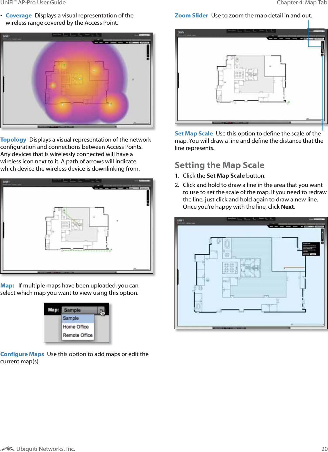 20Chapter 4: Map TabUniFi&trade; AP-Pro User Guide Ubiquiti Networks, Inc. Coverage  Displays a visual representation of the wireless range covered by the Access Point.Topology  Displays a visual representation of the network configuration and connections between Access Points. Any devices that is wirelessly connected will have a wireless icon next to it. A path of arrows will indicate which device the wireless device is downlinking from.  Map:   If multiple maps have been uploaded, you can select which map you want to view using this option. Configure Maps  Use this option to add maps or edit the current map(s). Set Map Scale  Use this option to define the scale of the map. You will draw a line and define the distance that the line represents. Zoom Slider  Use to zoom the map detail in and out.  Setting the Map Scale1. Click the Set Map Scale button.2.  Click and hold to draw a line in the area that you want to use to set the scale of the map. If you need to redraw the line, just click and hold again to draw a new line. Once you&rsquo;re happy with the line, click Next.
