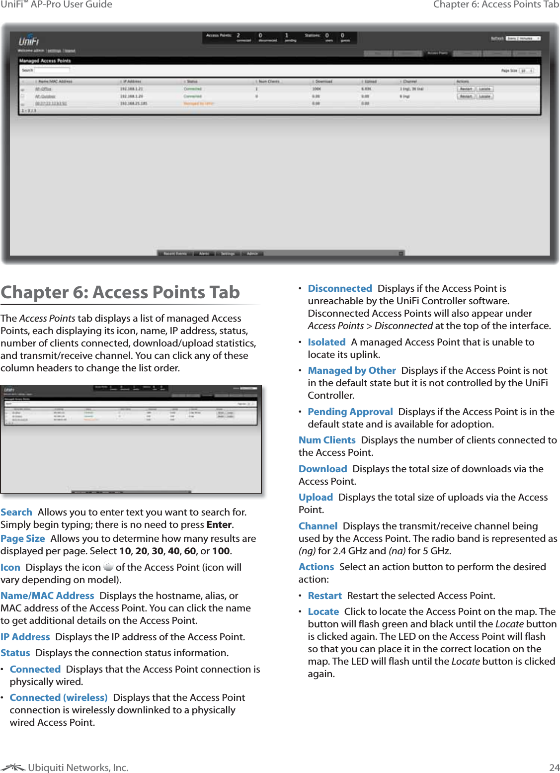 24Chapter 6: Access Points TabUniFi&trade; AP-Pro User Guide Ubiquiti Networks, Inc.Chapter 6: Access Points TabThe Access Points tab displays a list of managed Access Points, each displaying its icon, name, IP address, status, number of clients connected, download/upload statistics, and transmit/receive channel. You can click any of these  column headers to change the list order.Search  Allows you to enter text you want to search for. Simply begin typing; there is no need to press Enter.Page Size  Allows you to determine how many results are displayed per page. Select 10, 20, 30, 40, 60, or 100. Icon  Displays the icon  of the Access Point (icon will vary depending on model). Name/MAC Address  Displays the hostname, alias, or MAC address of the Access Point. You can click the name to get additional details on the Access Point.IP Address  Displays the IP address of the Access Point.Status  Displays the connection status information.  Connected  Displays that the Access Point connection is physically wired. Connected (wireless) Displays that the Access Point connection is wirelessly downlinked to a physically wired Access Point.  Disconnected  Displays if the Access Point is unreachable by the UniFi Controller software. Disconnected Access Points will also appear under Access Points > Disconnected at the top of the interface. Isolated  A managed Access Point that is unable to locate its uplink. Managed by Other  Displays if the Access Point is not in the default state but it is not controlled by the UniFi Controller.  Pending Approval Displays if the Access Point is in the default state and is available for adoption.Num Clients  Displays the number of clients connected to the Access Point.Download  Displays the total size of downloads via the Access Point.Upload  Displays the total size of uploads via the Access Point.Channel  Displays the transmit/receive channel being used by the Access Point. The radio band is represented as (ng) for 2.4 GHz and (na) for 5 GHz.Actions  Select an action button to perform the desired action: Restart  Restart the selected Access Point. Locate  Click to locate the Access Point on the map. The button will flash green and black until the Locate button is clicked again. The LED on the Access Point will flash so that you can place it in the correct location on the map. The LED will flash until the Locate button is clicked again.