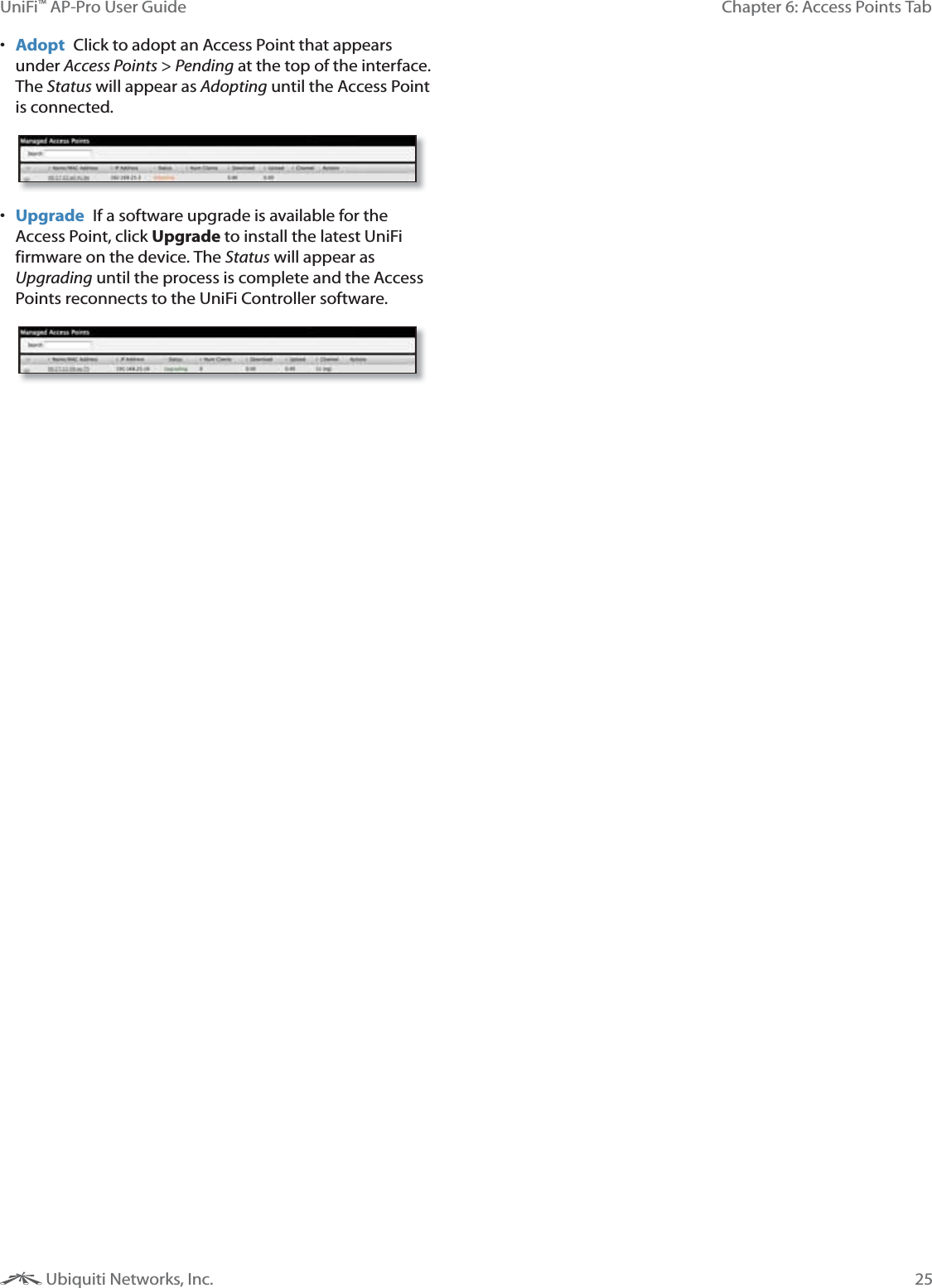 25Chapter 6: Access Points TabUniFi&trade; AP-Pro User Guide Ubiquiti Networks, Inc. Adopt  Click to adopt an Access Point that appears under Access Points > Pending at the top of the interface. The Status will appear as Adopting until the Access Point is connected. Upgrade  If a software upgrade is available for the Access Point, click Upgrade to install the latest UniFi firmware on the device. The Status will appear as Upgrading until the process is complete and the Access Points reconnects to the UniFi Controller software.